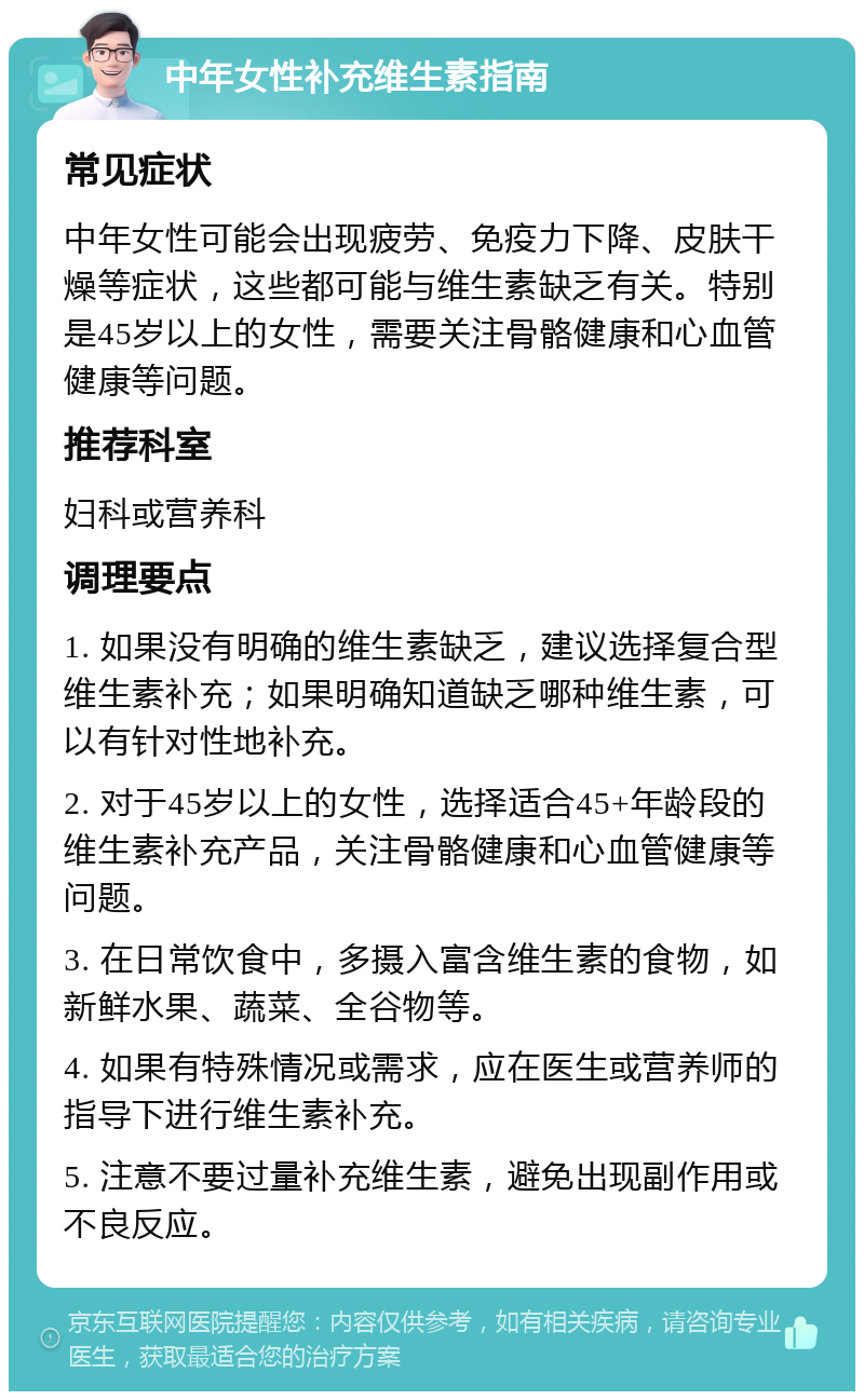 中年女性补充维生素指南 常见症状 中年女性可能会出现疲劳、免疫力下降、皮肤干燥等症状，这些都可能与维生素缺乏有关。特别是45岁以上的女性，需要关注骨骼健康和心血管健康等问题。 推荐科室 妇科或营养科 调理要点 1. 如果没有明确的维生素缺乏，建议选择复合型维生素补充；如果明确知道缺乏哪种维生素，可以有针对性地补充。 2. 对于45岁以上的女性，选择适合45+年龄段的维生素补充产品，关注骨骼健康和心血管健康等问题。 3. 在日常饮食中，多摄入富含维生素的食物，如新鲜水果、蔬菜、全谷物等。 4. 如果有特殊情况或需求，应在医生或营养师的指导下进行维生素补充。 5. 注意不要过量补充维生素，避免出现副作用或不良反应。