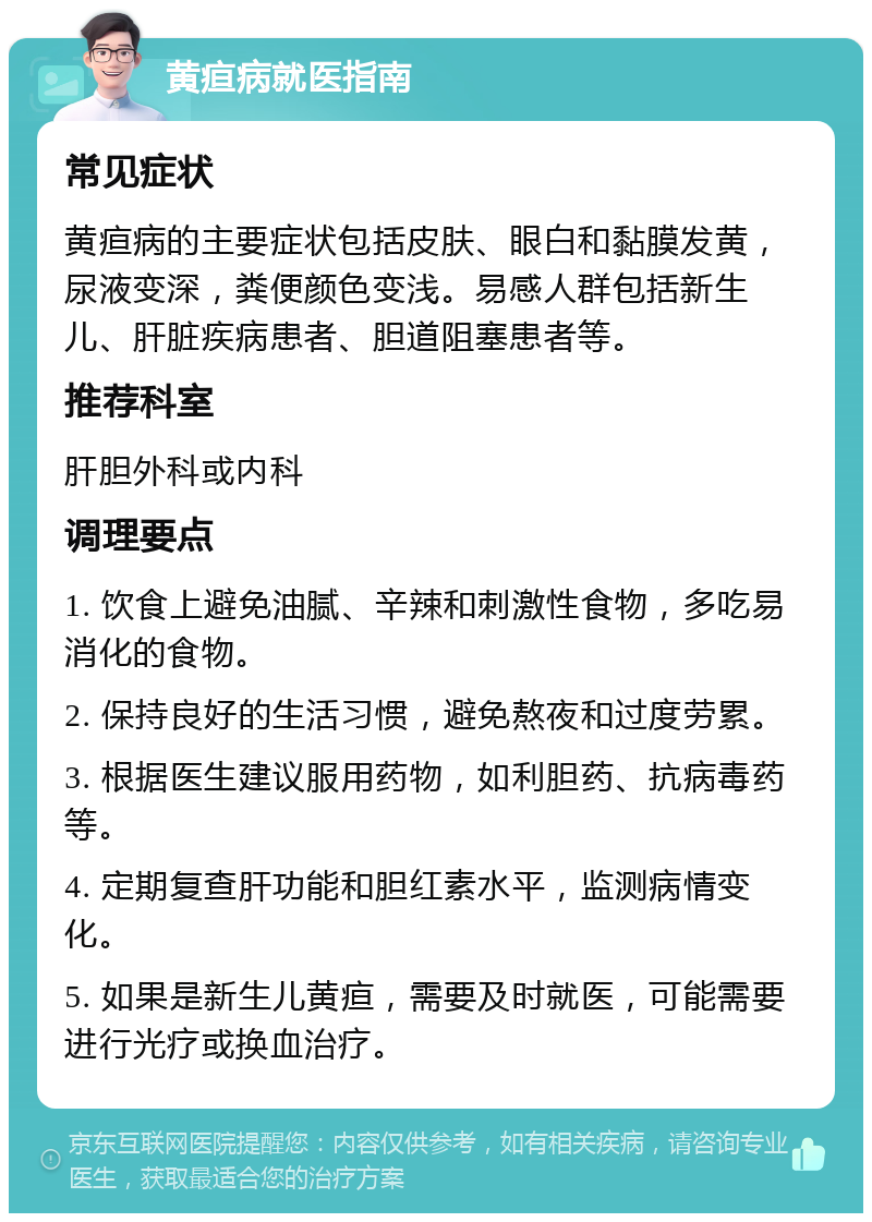 黄疸病就医指南 常见症状 黄疸病的主要症状包括皮肤、眼白和黏膜发黄，尿液变深，粪便颜色变浅。易感人群包括新生儿、肝脏疾病患者、胆道阻塞患者等。 推荐科室 肝胆外科或内科 调理要点 1. 饮食上避免油腻、辛辣和刺激性食物，多吃易消化的食物。 2. 保持良好的生活习惯，避免熬夜和过度劳累。 3. 根据医生建议服用药物，如利胆药、抗病毒药等。 4. 定期复查肝功能和胆红素水平，监测病情变化。 5. 如果是新生儿黄疸，需要及时就医，可能需要进行光疗或换血治疗。