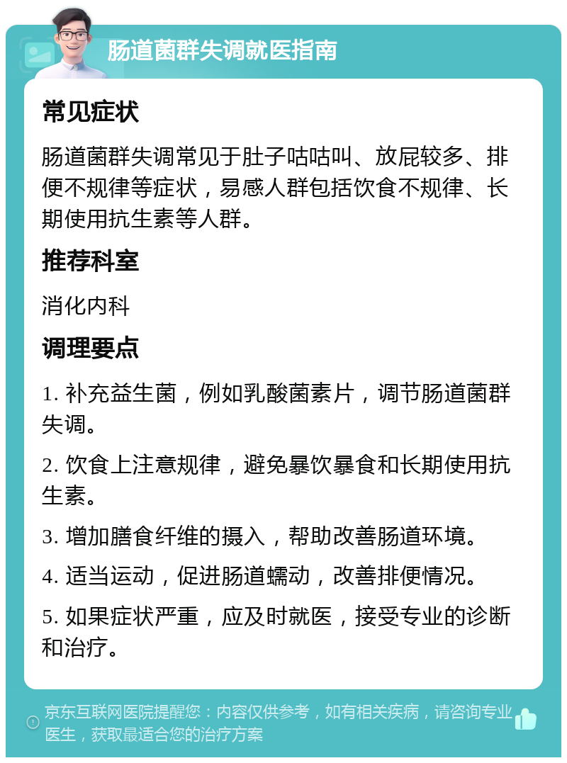 肠道菌群失调就医指南 常见症状 肠道菌群失调常见于肚子咕咕叫、放屁较多、排便不规律等症状，易感人群包括饮食不规律、长期使用抗生素等人群。 推荐科室 消化内科 调理要点 1. 补充益生菌，例如乳酸菌素片，调节肠道菌群失调。 2. 饮食上注意规律，避免暴饮暴食和长期使用抗生素。 3. 增加膳食纤维的摄入，帮助改善肠道环境。 4. 适当运动，促进肠道蠕动，改善排便情况。 5. 如果症状严重，应及时就医，接受专业的诊断和治疗。