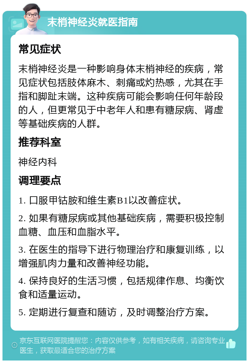 末梢神经炎就医指南 常见症状 末梢神经炎是一种影响身体末梢神经的疾病，常见症状包括肢体麻木、刺痛或灼热感，尤其在手指和脚趾末端。这种疾病可能会影响任何年龄段的人，但更常见于中老年人和患有糖尿病、肾虚等基础疾病的人群。 推荐科室 神经内科 调理要点 1. 口服甲钴胺和维生素B1以改善症状。 2. 如果有糖尿病或其他基础疾病，需要积极控制血糖、血压和血脂水平。 3. 在医生的指导下进行物理治疗和康复训练，以增强肌肉力量和改善神经功能。 4. 保持良好的生活习惯，包括规律作息、均衡饮食和适量运动。 5. 定期进行复查和随访，及时调整治疗方案。