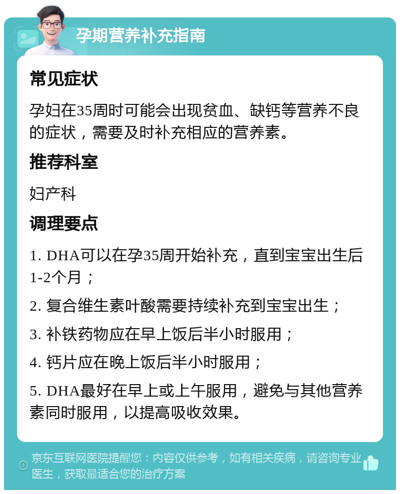 孕期营养补充指南 常见症状 孕妇在35周时可能会出现贫血、缺钙等营养不良的症状，需要及时补充相应的营养素。 推荐科室 妇产科 调理要点 1. DHA可以在孕35周开始补充，直到宝宝出生后1-2个月； 2. 复合维生素叶酸需要持续补充到宝宝出生； 3. 补铁药物应在早上饭后半小时服用； 4. 钙片应在晚上饭后半小时服用； 5. DHA最好在早上或上午服用，避免与其他营养素同时服用，以提高吸收效果。