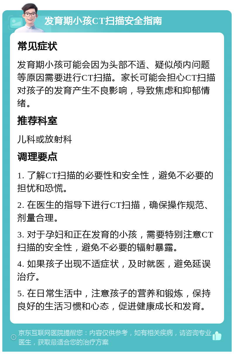 发育期小孩CT扫描安全指南 常见症状 发育期小孩可能会因为头部不适、疑似颅内问题等原因需要进行CT扫描。家长可能会担心CT扫描对孩子的发育产生不良影响，导致焦虑和抑郁情绪。 推荐科室 儿科或放射科 调理要点 1. 了解CT扫描的必要性和安全性，避免不必要的担忧和恐慌。 2. 在医生的指导下进行CT扫描，确保操作规范、剂量合理。 3. 对于孕妇和正在发育的小孩，需要特别注意CT扫描的安全性，避免不必要的辐射暴露。 4. 如果孩子出现不适症状，及时就医，避免延误治疗。 5. 在日常生活中，注意孩子的营养和锻炼，保持良好的生活习惯和心态，促进健康成长和发育。