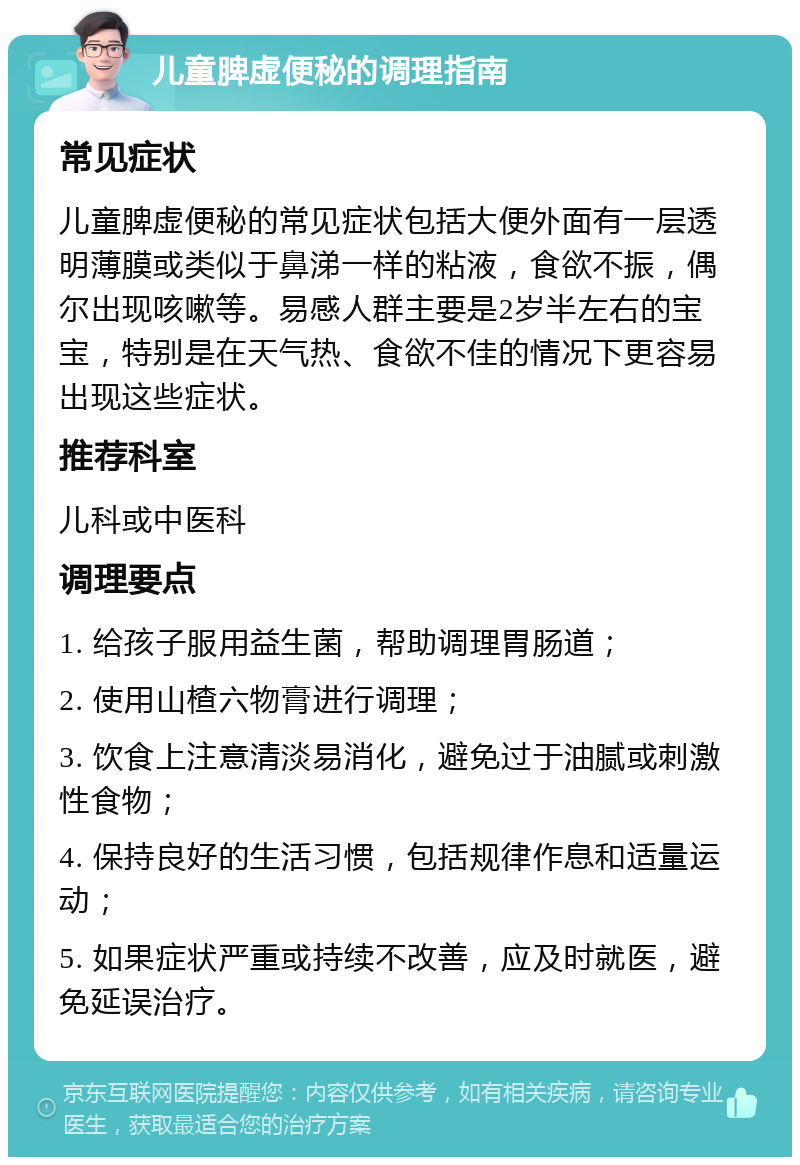 儿童脾虚便秘的调理指南 常见症状 儿童脾虚便秘的常见症状包括大便外面有一层透明薄膜或类似于鼻涕一样的粘液，食欲不振，偶尔出现咳嗽等。易感人群主要是2岁半左右的宝宝，特别是在天气热、食欲不佳的情况下更容易出现这些症状。 推荐科室 儿科或中医科 调理要点 1. 给孩子服用益生菌，帮助调理胃肠道； 2. 使用山楂六物膏进行调理； 3. 饮食上注意清淡易消化，避免过于油腻或刺激性食物； 4. 保持良好的生活习惯，包括规律作息和适量运动； 5. 如果症状严重或持续不改善，应及时就医，避免延误治疗。