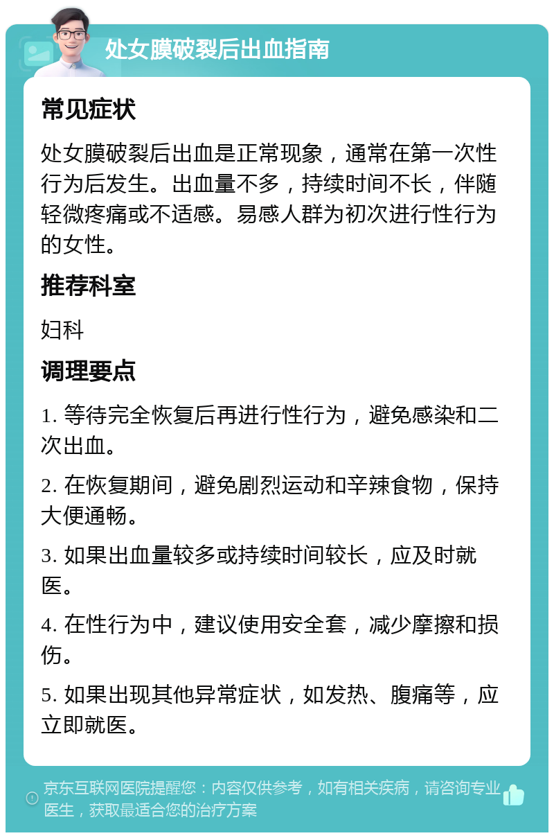 处女膜破裂后出血指南 常见症状 处女膜破裂后出血是正常现象，通常在第一次性行为后发生。出血量不多，持续时间不长，伴随轻微疼痛或不适感。易感人群为初次进行性行为的女性。 推荐科室 妇科 调理要点 1. 等待完全恢复后再进行性行为，避免感染和二次出血。 2. 在恢复期间，避免剧烈运动和辛辣食物，保持大便通畅。 3. 如果出血量较多或持续时间较长，应及时就医。 4. 在性行为中，建议使用安全套，减少摩擦和损伤。 5. 如果出现其他异常症状，如发热、腹痛等，应立即就医。