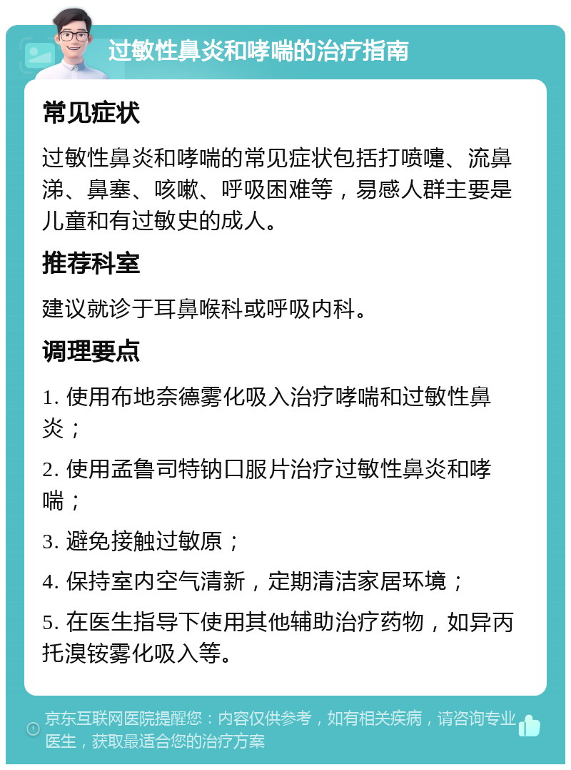 过敏性鼻炎和哮喘的治疗指南 常见症状 过敏性鼻炎和哮喘的常见症状包括打喷嚏、流鼻涕、鼻塞、咳嗽、呼吸困难等，易感人群主要是儿童和有过敏史的成人。 推荐科室 建议就诊于耳鼻喉科或呼吸内科。 调理要点 1. 使用布地奈德雾化吸入治疗哮喘和过敏性鼻炎； 2. 使用孟鲁司特钠口服片治疗过敏性鼻炎和哮喘； 3. 避免接触过敏原； 4. 保持室内空气清新，定期清洁家居环境； 5. 在医生指导下使用其他辅助治疗药物，如异丙托溴铵雾化吸入等。