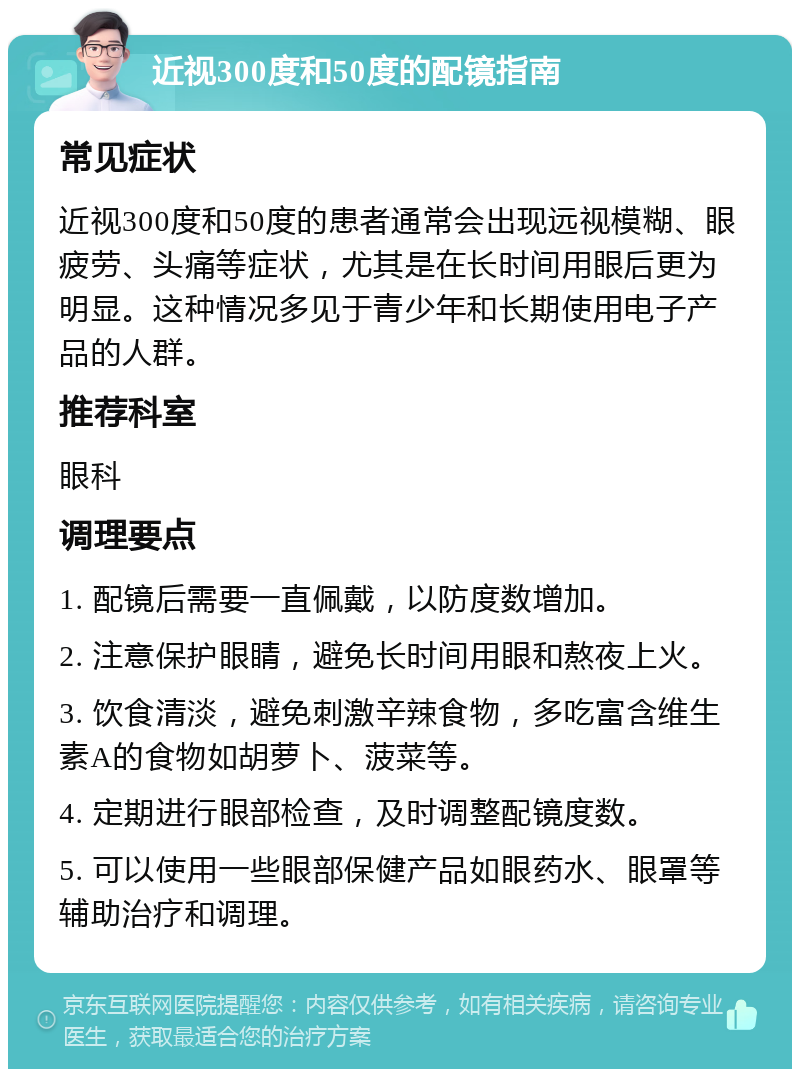 近视300度和50度的配镜指南 常见症状 近视300度和50度的患者通常会出现远视模糊、眼疲劳、头痛等症状，尤其是在长时间用眼后更为明显。这种情况多见于青少年和长期使用电子产品的人群。 推荐科室 眼科 调理要点 1. 配镜后需要一直佩戴，以防度数增加。 2. 注意保护眼睛，避免长时间用眼和熬夜上火。 3. 饮食清淡，避免刺激辛辣食物，多吃富含维生素A的食物如胡萝卜、菠菜等。 4. 定期进行眼部检查，及时调整配镜度数。 5. 可以使用一些眼部保健产品如眼药水、眼罩等辅助治疗和调理。