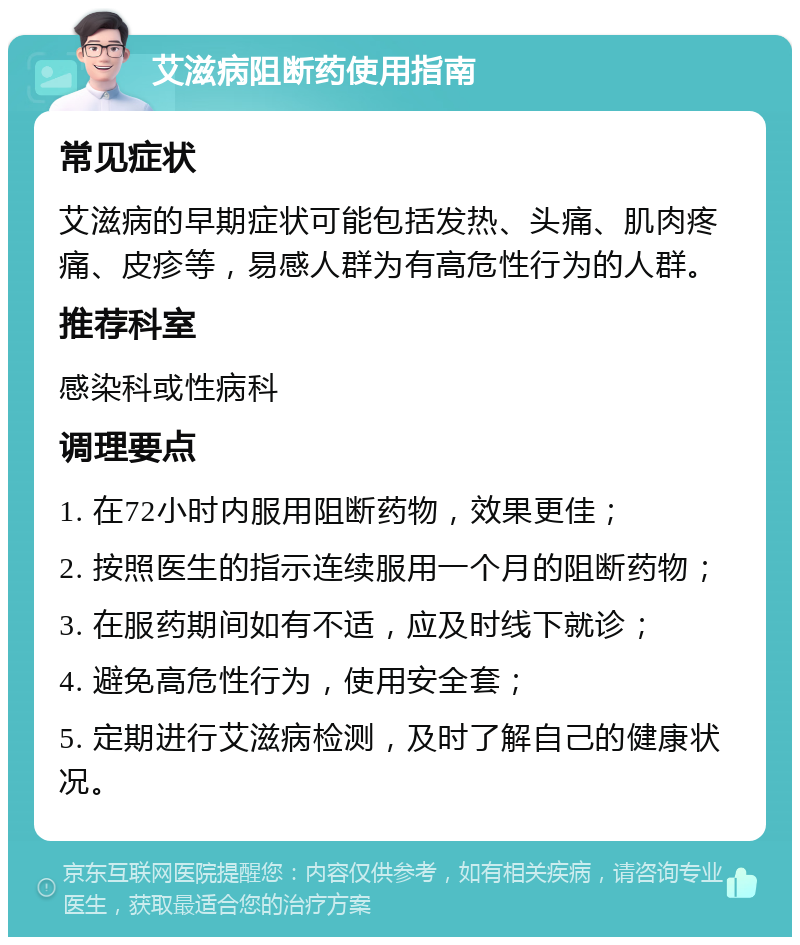 艾滋病阻断药使用指南 常见症状 艾滋病的早期症状可能包括发热、头痛、肌肉疼痛、皮疹等，易感人群为有高危性行为的人群。 推荐科室 感染科或性病科 调理要点 1. 在72小时内服用阻断药物，效果更佳； 2. 按照医生的指示连续服用一个月的阻断药物； 3. 在服药期间如有不适，应及时线下就诊； 4. 避免高危性行为，使用安全套； 5. 定期进行艾滋病检测，及时了解自己的健康状况。