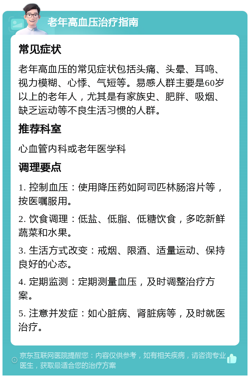 老年高血压治疗指南 常见症状 老年高血压的常见症状包括头痛、头晕、耳鸣、视力模糊、心悸、气短等。易感人群主要是60岁以上的老年人，尤其是有家族史、肥胖、吸烟、缺乏运动等不良生活习惯的人群。 推荐科室 心血管内科或老年医学科 调理要点 1. 控制血压：使用降压药如阿司匹林肠溶片等，按医嘱服用。 2. 饮食调理：低盐、低脂、低糖饮食，多吃新鲜蔬菜和水果。 3. 生活方式改变：戒烟、限酒、适量运动、保持良好的心态。 4. 定期监测：定期测量血压，及时调整治疗方案。 5. 注意并发症：如心脏病、肾脏病等，及时就医治疗。