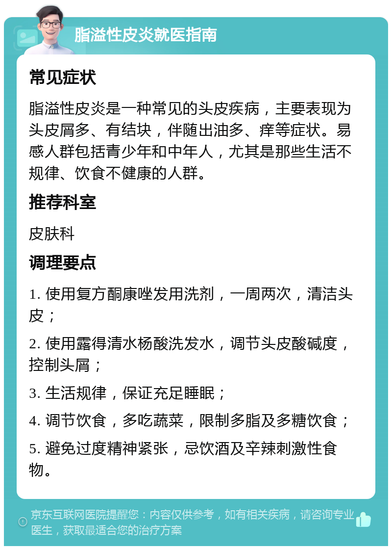 脂溢性皮炎就医指南 常见症状 脂溢性皮炎是一种常见的头皮疾病，主要表现为头皮屑多、有结块，伴随出油多、痒等症状。易感人群包括青少年和中年人，尤其是那些生活不规律、饮食不健康的人群。 推荐科室 皮肤科 调理要点 1. 使用复方酮康唑发用洗剂，一周两次，清洁头皮； 2. 使用露得清水杨酸洗发水，调节头皮酸碱度，控制头屑； 3. 生活规律，保证充足睡眠； 4. 调节饮食，多吃蔬菜，限制多脂及多糖饮食； 5. 避免过度精神紧张，忌饮酒及辛辣刺激性食物。