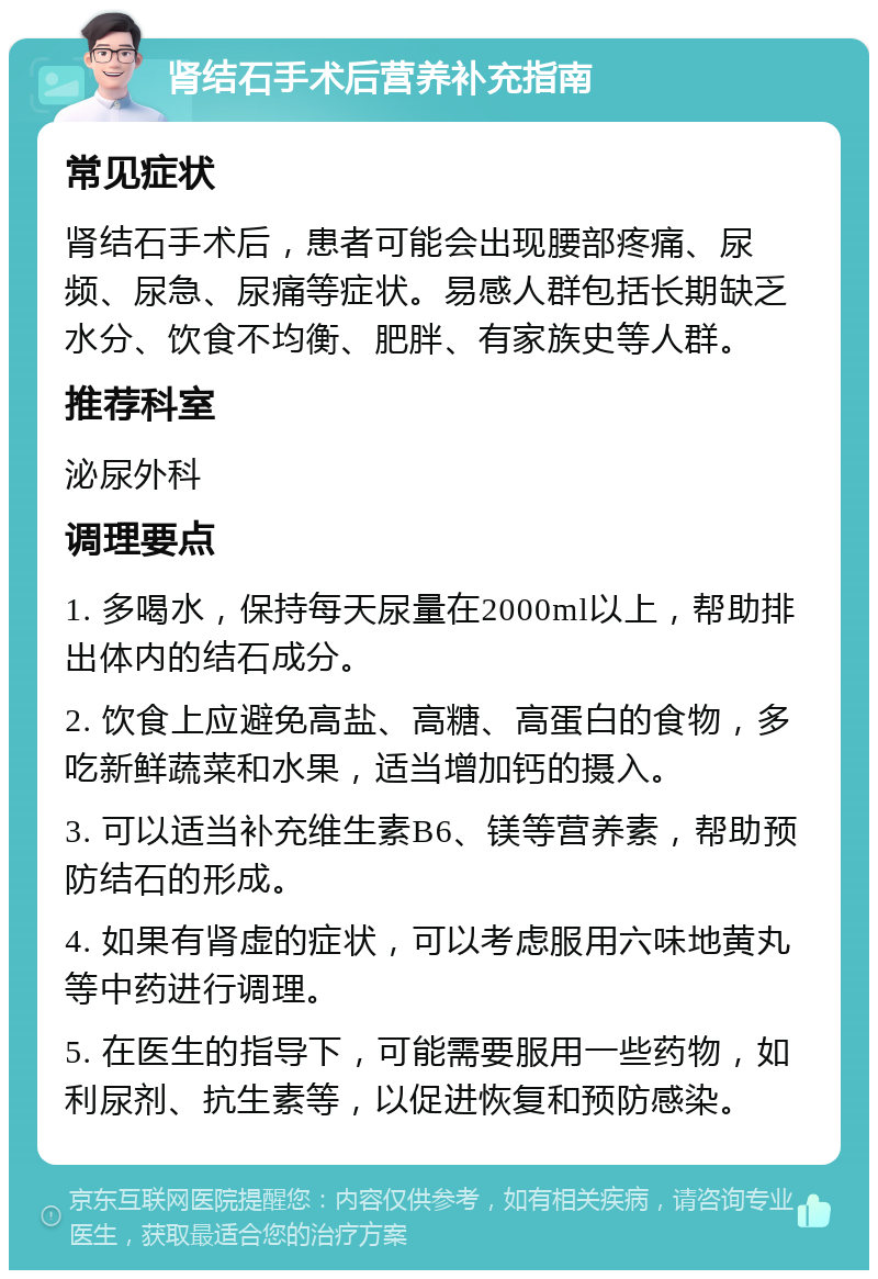 肾结石手术后营养补充指南 常见症状 肾结石手术后，患者可能会出现腰部疼痛、尿频、尿急、尿痛等症状。易感人群包括长期缺乏水分、饮食不均衡、肥胖、有家族史等人群。 推荐科室 泌尿外科 调理要点 1. 多喝水，保持每天尿量在2000ml以上，帮助排出体内的结石成分。 2. 饮食上应避免高盐、高糖、高蛋白的食物，多吃新鲜蔬菜和水果，适当增加钙的摄入。 3. 可以适当补充维生素B6、镁等营养素，帮助预防结石的形成。 4. 如果有肾虚的症状，可以考虑服用六味地黄丸等中药进行调理。 5. 在医生的指导下，可能需要服用一些药物，如利尿剂、抗生素等，以促进恢复和预防感染。