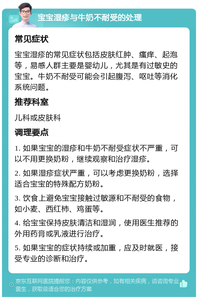 宝宝湿疹与牛奶不耐受的处理 常见症状 宝宝湿疹的常见症状包括皮肤红肿、瘙痒、起泡等，易感人群主要是婴幼儿，尤其是有过敏史的宝宝。牛奶不耐受可能会引起腹泻、呕吐等消化系统问题。 推荐科室 儿科或皮肤科 调理要点 1. 如果宝宝的湿疹和牛奶不耐受症状不严重，可以不用更换奶粉，继续观察和治疗湿疹。 2. 如果湿疹症状严重，可以考虑更换奶粉，选择适合宝宝的特殊配方奶粉。 3. 饮食上避免宝宝接触过敏源和不耐受的食物，如小麦、西红柿、鸡蛋等。 4. 给宝宝保持皮肤清洁和湿润，使用医生推荐的外用药膏或乳液进行治疗。 5. 如果宝宝的症状持续或加重，应及时就医，接受专业的诊断和治疗。