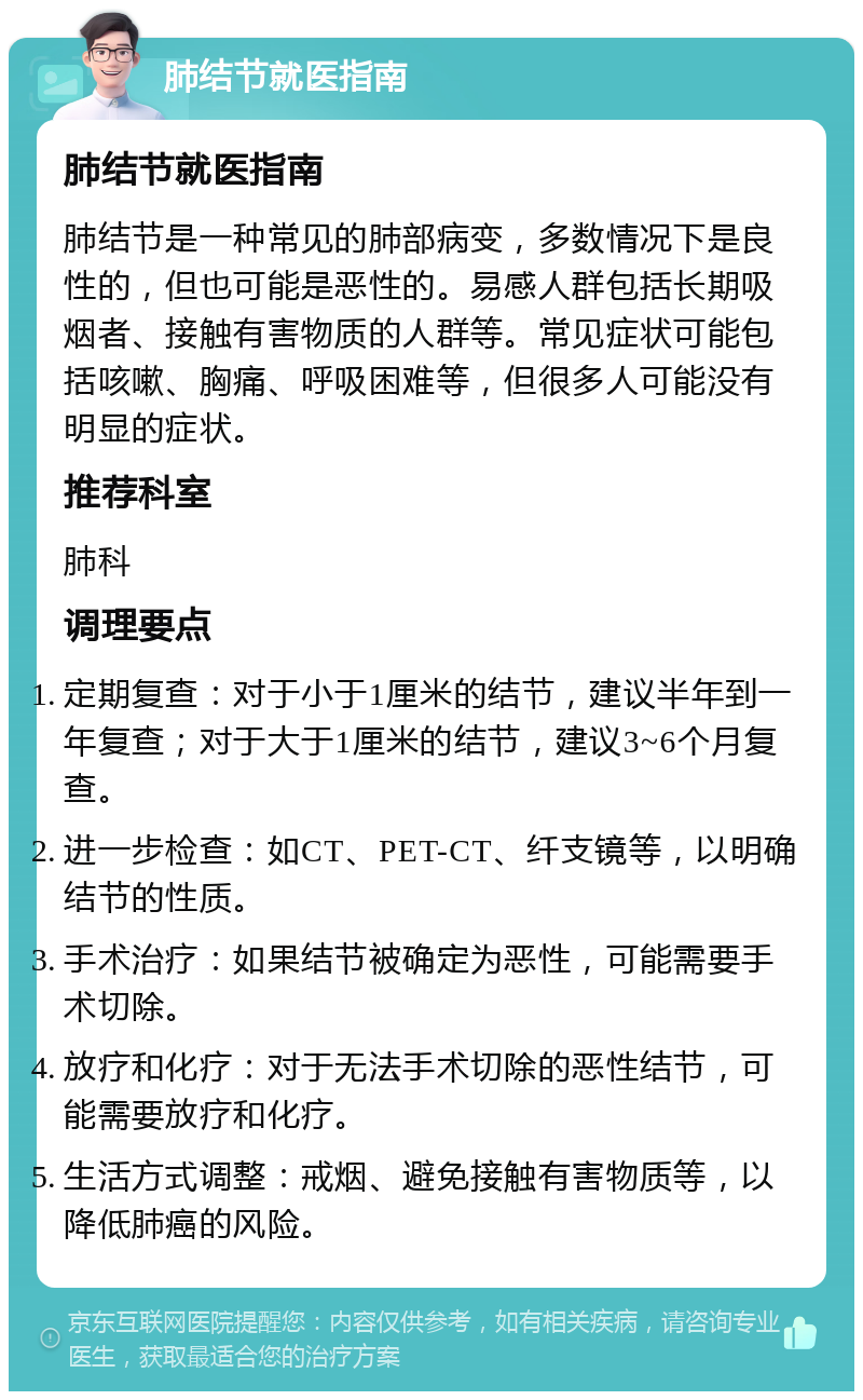 肺结节就医指南 肺结节就医指南 肺结节是一种常见的肺部病变，多数情况下是良性的，但也可能是恶性的。易感人群包括长期吸烟者、接触有害物质的人群等。常见症状可能包括咳嗽、胸痛、呼吸困难等，但很多人可能没有明显的症状。 推荐科室 肺科 调理要点 定期复查：对于小于1厘米的结节，建议半年到一年复查；对于大于1厘米的结节，建议3~6个月复查。 进一步检查：如CT、PET-CT、纤支镜等，以明确结节的性质。 手术治疗：如果结节被确定为恶性，可能需要手术切除。 放疗和化疗：对于无法手术切除的恶性结节，可能需要放疗和化疗。 生活方式调整：戒烟、避免接触有害物质等，以降低肺癌的风险。