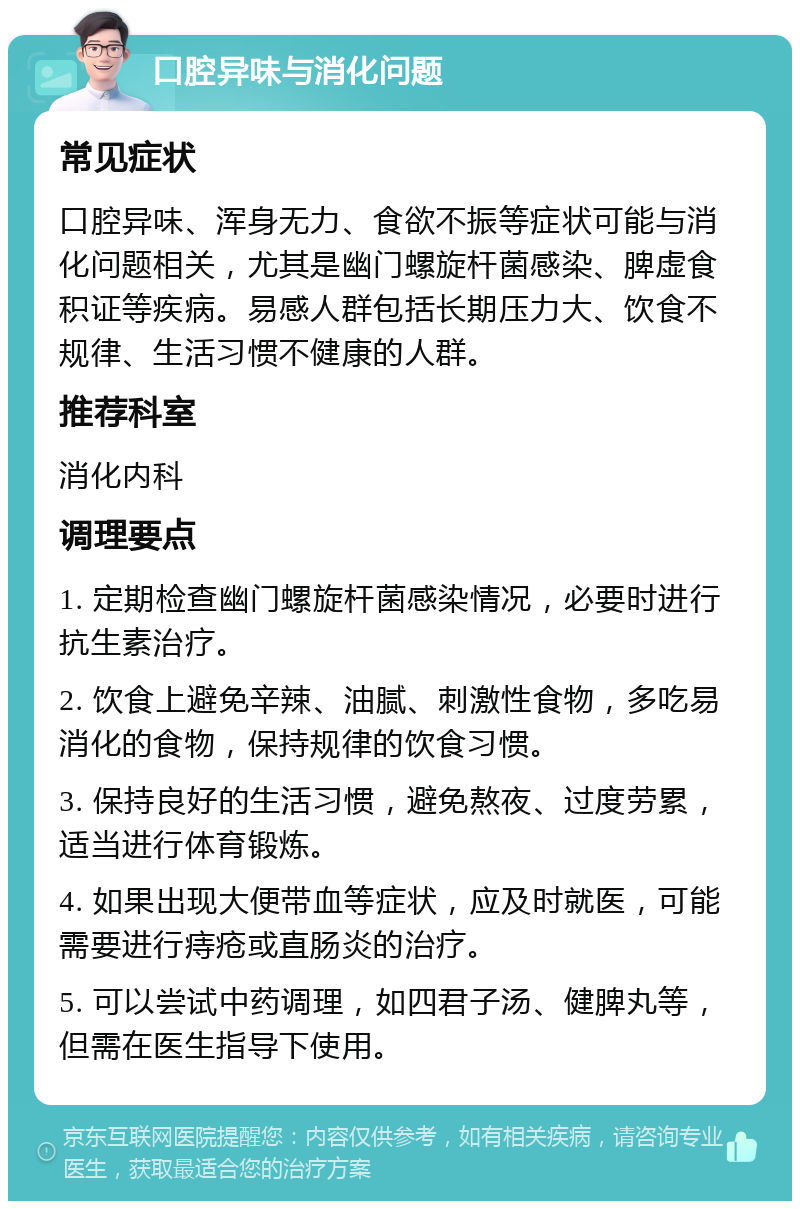 口腔异味与消化问题 常见症状 口腔异味、浑身无力、食欲不振等症状可能与消化问题相关，尤其是幽门螺旋杆菌感染、脾虚食积证等疾病。易感人群包括长期压力大、饮食不规律、生活习惯不健康的人群。 推荐科室 消化内科 调理要点 1. 定期检查幽门螺旋杆菌感染情况，必要时进行抗生素治疗。 2. 饮食上避免辛辣、油腻、刺激性食物，多吃易消化的食物，保持规律的饮食习惯。 3. 保持良好的生活习惯，避免熬夜、过度劳累，适当进行体育锻炼。 4. 如果出现大便带血等症状，应及时就医，可能需要进行痔疮或直肠炎的治疗。 5. 可以尝试中药调理，如四君子汤、健脾丸等，但需在医生指导下使用。