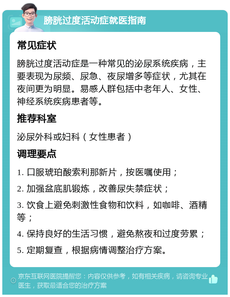 膀胱过度活动症就医指南 常见症状 膀胱过度活动症是一种常见的泌尿系统疾病，主要表现为尿频、尿急、夜尿增多等症状，尤其在夜间更为明显。易感人群包括中老年人、女性、神经系统疾病患者等。 推荐科室 泌尿外科或妇科（女性患者） 调理要点 1. 口服琥珀酸索利那新片，按医嘱使用； 2. 加强盆底肌锻炼，改善尿失禁症状； 3. 饮食上避免刺激性食物和饮料，如咖啡、酒精等； 4. 保持良好的生活习惯，避免熬夜和过度劳累； 5. 定期复查，根据病情调整治疗方案。