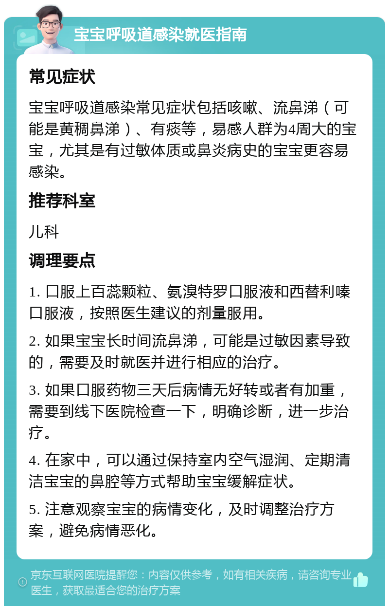 宝宝呼吸道感染就医指南 常见症状 宝宝呼吸道感染常见症状包括咳嗽、流鼻涕（可能是黄稠鼻涕）、有痰等，易感人群为4周大的宝宝，尤其是有过敏体质或鼻炎病史的宝宝更容易感染。 推荐科室 儿科 调理要点 1. 口服上百蕊颗粒、氨溴特罗口服液和西替利嗪口服液，按照医生建议的剂量服用。 2. 如果宝宝长时间流鼻涕，可能是过敏因素导致的，需要及时就医并进行相应的治疗。 3. 如果口服药物三天后病情无好转或者有加重，需要到线下医院检查一下，明确诊断，进一步治疗。 4. 在家中，可以通过保持室内空气湿润、定期清洁宝宝的鼻腔等方式帮助宝宝缓解症状。 5. 注意观察宝宝的病情变化，及时调整治疗方案，避免病情恶化。