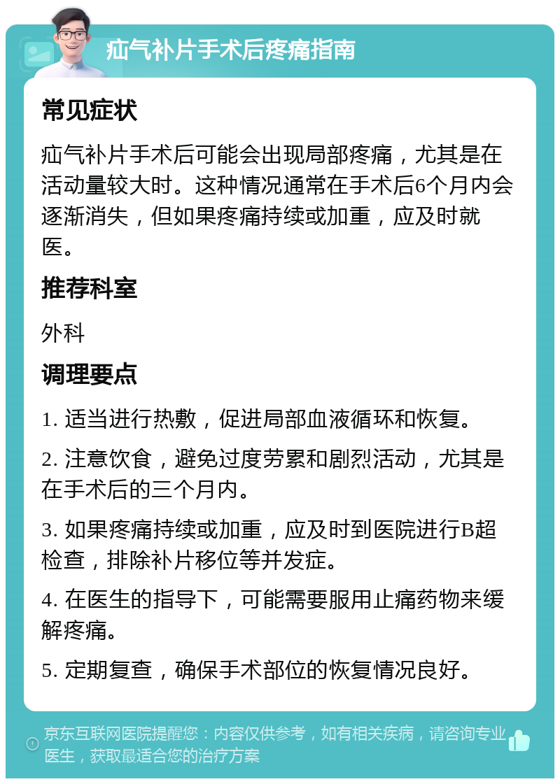 疝气补片手术后疼痛指南 常见症状 疝气补片手术后可能会出现局部疼痛，尤其是在活动量较大时。这种情况通常在手术后6个月内会逐渐消失，但如果疼痛持续或加重，应及时就医。 推荐科室 外科 调理要点 1. 适当进行热敷，促进局部血液循环和恢复。 2. 注意饮食，避免过度劳累和剧烈活动，尤其是在手术后的三个月内。 3. 如果疼痛持续或加重，应及时到医院进行B超检查，排除补片移位等并发症。 4. 在医生的指导下，可能需要服用止痛药物来缓解疼痛。 5. 定期复查，确保手术部位的恢复情况良好。