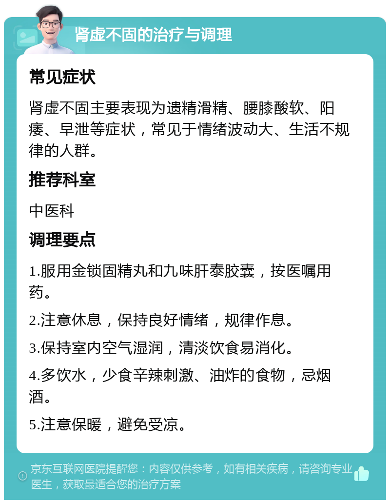 肾虚不固的治疗与调理 常见症状 肾虚不固主要表现为遗精滑精、腰膝酸软、阳痿、早泄等症状，常见于情绪波动大、生活不规律的人群。 推荐科室 中医科 调理要点 1.服用金锁固精丸和九味肝泰胶囊，按医嘱用药。 2.注意休息，保持良好情绪，规律作息。 3.保持室内空气湿润，清淡饮食易消化。 4.多饮水，少食辛辣刺激、油炸的食物，忌烟酒。 5.注意保暖，避免受凉。