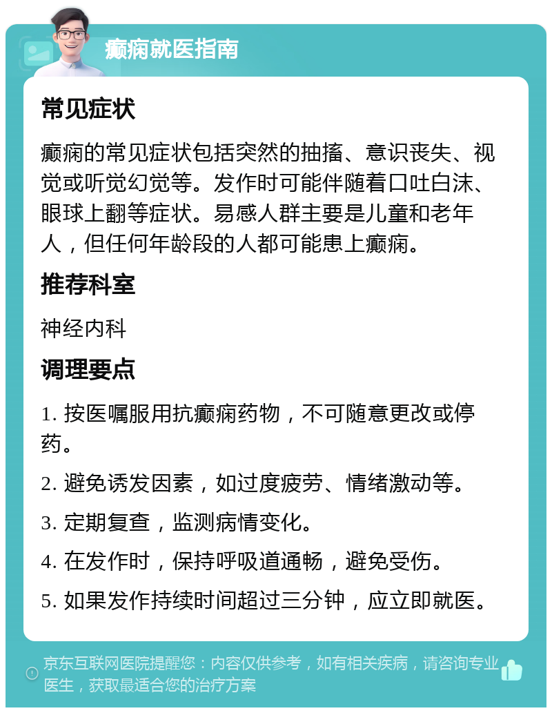 癫痫就医指南 常见症状 癫痫的常见症状包括突然的抽搐、意识丧失、视觉或听觉幻觉等。发作时可能伴随着口吐白沫、眼球上翻等症状。易感人群主要是儿童和老年人，但任何年龄段的人都可能患上癫痫。 推荐科室 神经内科 调理要点 1. 按医嘱服用抗癫痫药物，不可随意更改或停药。 2. 避免诱发因素，如过度疲劳、情绪激动等。 3. 定期复查，监测病情变化。 4. 在发作时，保持呼吸道通畅，避免受伤。 5. 如果发作持续时间超过三分钟，应立即就医。