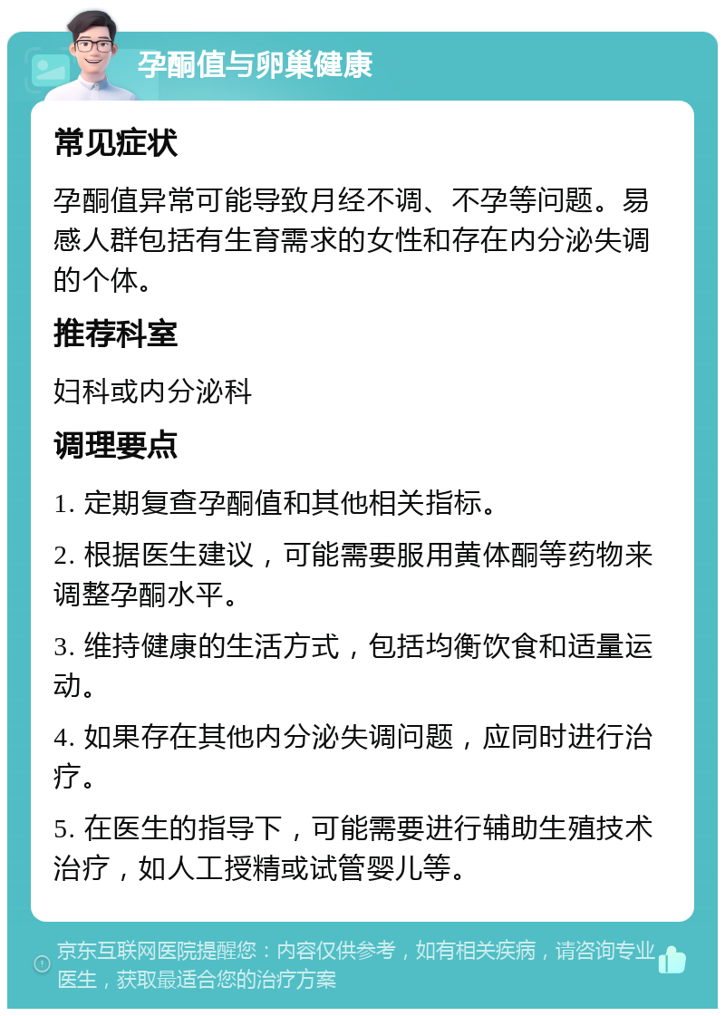 孕酮值与卵巢健康 常见症状 孕酮值异常可能导致月经不调、不孕等问题。易感人群包括有生育需求的女性和存在内分泌失调的个体。 推荐科室 妇科或内分泌科 调理要点 1. 定期复查孕酮值和其他相关指标。 2. 根据医生建议，可能需要服用黄体酮等药物来调整孕酮水平。 3. 维持健康的生活方式，包括均衡饮食和适量运动。 4. 如果存在其他内分泌失调问题，应同时进行治疗。 5. 在医生的指导下，可能需要进行辅助生殖技术治疗，如人工授精或试管婴儿等。