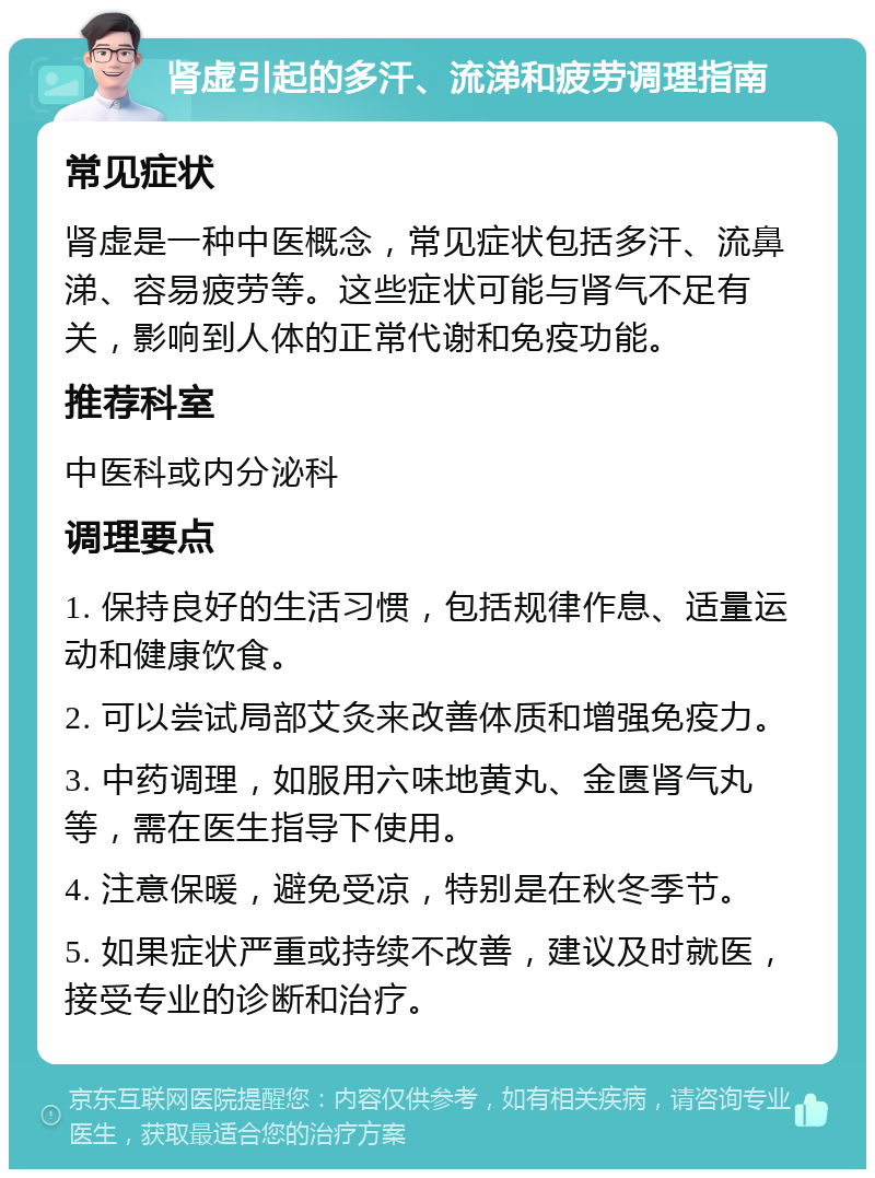 肾虚引起的多汗、流涕和疲劳调理指南 常见症状 肾虚是一种中医概念，常见症状包括多汗、流鼻涕、容易疲劳等。这些症状可能与肾气不足有关，影响到人体的正常代谢和免疫功能。 推荐科室 中医科或内分泌科 调理要点 1. 保持良好的生活习惯，包括规律作息、适量运动和健康饮食。 2. 可以尝试局部艾灸来改善体质和增强免疫力。 3. 中药调理，如服用六味地黄丸、金匮肾气丸等，需在医生指导下使用。 4. 注意保暖，避免受凉，特别是在秋冬季节。 5. 如果症状严重或持续不改善，建议及时就医，接受专业的诊断和治疗。