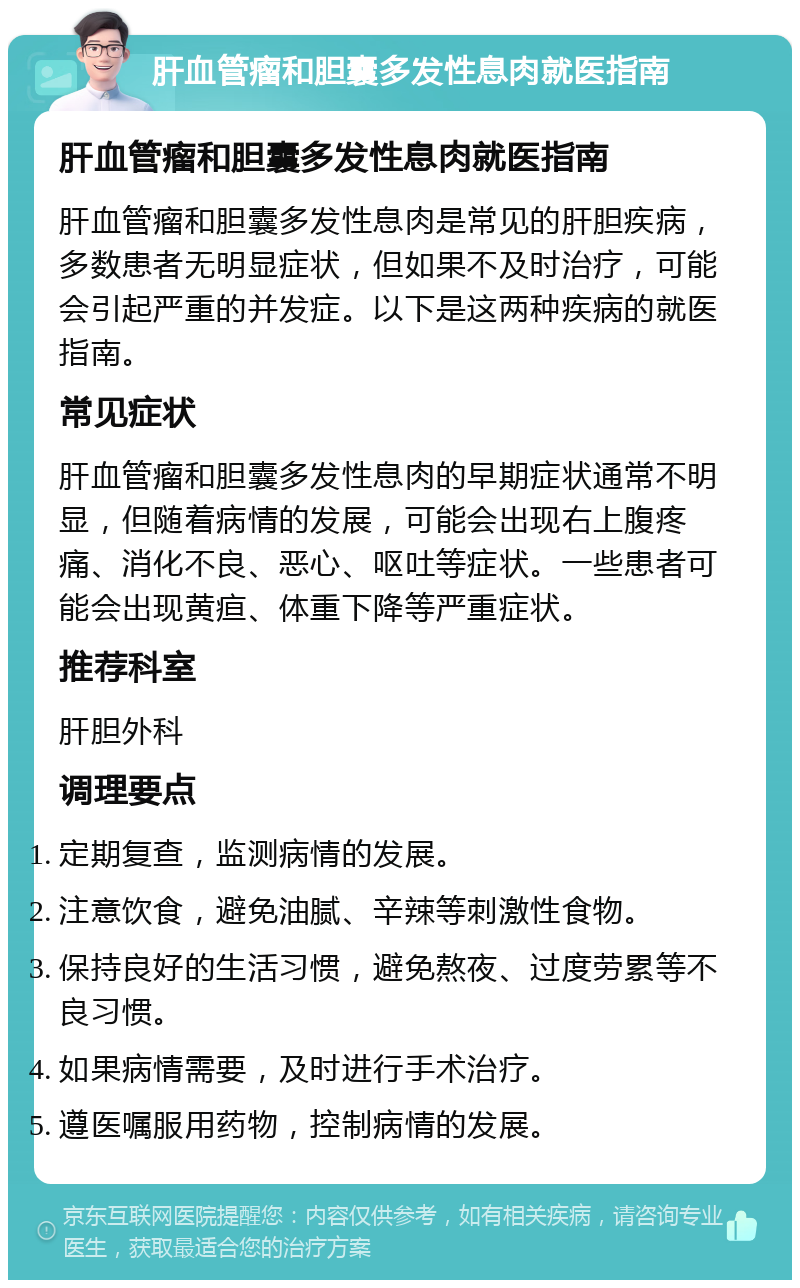 肝血管瘤和胆囊多发性息肉就医指南 肝血管瘤和胆囊多发性息肉就医指南 肝血管瘤和胆囊多发性息肉是常见的肝胆疾病，多数患者无明显症状，但如果不及时治疗，可能会引起严重的并发症。以下是这两种疾病的就医指南。 常见症状 肝血管瘤和胆囊多发性息肉的早期症状通常不明显，但随着病情的发展，可能会出现右上腹疼痛、消化不良、恶心、呕吐等症状。一些患者可能会出现黄疸、体重下降等严重症状。 推荐科室 肝胆外科 调理要点 定期复查，监测病情的发展。 注意饮食，避免油腻、辛辣等刺激性食物。 保持良好的生活习惯，避免熬夜、过度劳累等不良习惯。 如果病情需要，及时进行手术治疗。 遵医嘱服用药物，控制病情的发展。