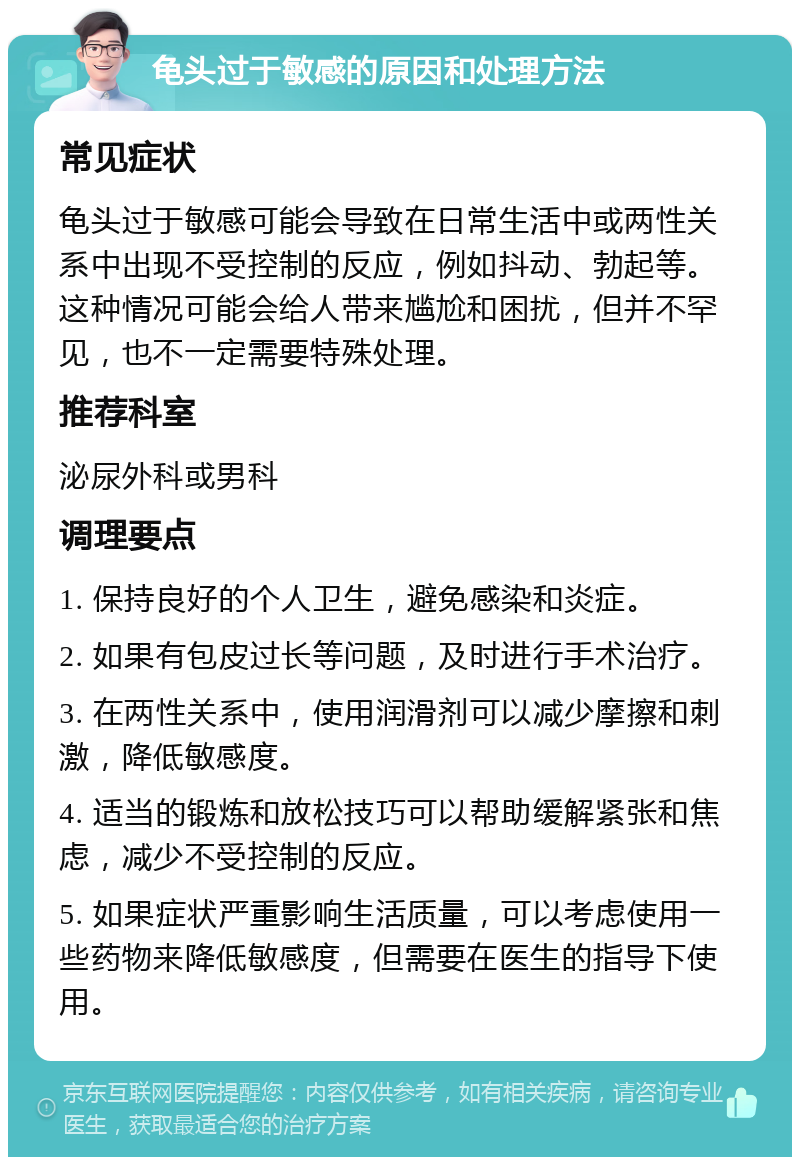 龟头过于敏感的原因和处理方法 常见症状 龟头过于敏感可能会导致在日常生活中或两性关系中出现不受控制的反应，例如抖动、勃起等。这种情况可能会给人带来尴尬和困扰，但并不罕见，也不一定需要特殊处理。 推荐科室 泌尿外科或男科 调理要点 1. 保持良好的个人卫生，避免感染和炎症。 2. 如果有包皮过长等问题，及时进行手术治疗。 3. 在两性关系中，使用润滑剂可以减少摩擦和刺激，降低敏感度。 4. 适当的锻炼和放松技巧可以帮助缓解紧张和焦虑，减少不受控制的反应。 5. 如果症状严重影响生活质量，可以考虑使用一些药物来降低敏感度，但需要在医生的指导下使用。