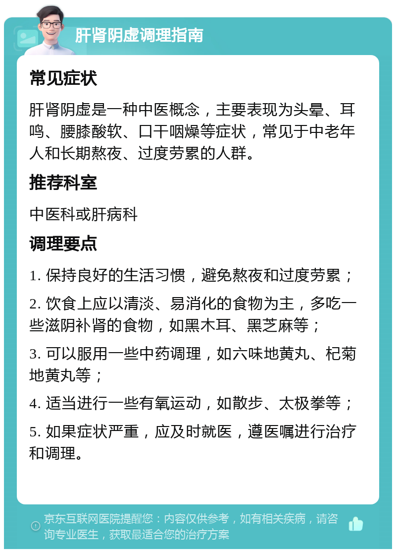 肝肾阴虚调理指南 常见症状 肝肾阴虚是一种中医概念，主要表现为头晕、耳鸣、腰膝酸软、口干咽燥等症状，常见于中老年人和长期熬夜、过度劳累的人群。 推荐科室 中医科或肝病科 调理要点 1. 保持良好的生活习惯，避免熬夜和过度劳累； 2. 饮食上应以清淡、易消化的食物为主，多吃一些滋阴补肾的食物，如黑木耳、黑芝麻等； 3. 可以服用一些中药调理，如六味地黄丸、杞菊地黄丸等； 4. 适当进行一些有氧运动，如散步、太极拳等； 5. 如果症状严重，应及时就医，遵医嘱进行治疗和调理。