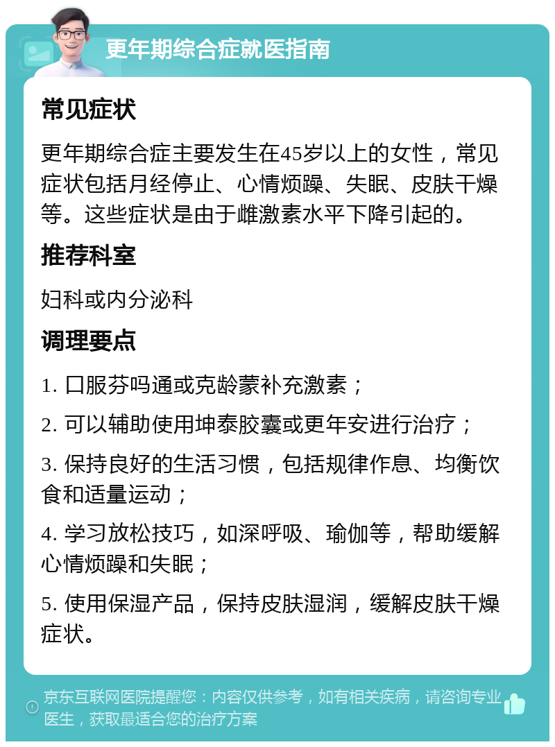 更年期综合症就医指南 常见症状 更年期综合症主要发生在45岁以上的女性，常见症状包括月经停止、心情烦躁、失眠、皮肤干燥等。这些症状是由于雌激素水平下降引起的。 推荐科室 妇科或内分泌科 调理要点 1. 口服芬吗通或克龄蒙补充激素； 2. 可以辅助使用坤泰胶囊或更年安进行治疗； 3. 保持良好的生活习惯，包括规律作息、均衡饮食和适量运动； 4. 学习放松技巧，如深呼吸、瑜伽等，帮助缓解心情烦躁和失眠； 5. 使用保湿产品，保持皮肤湿润，缓解皮肤干燥症状。