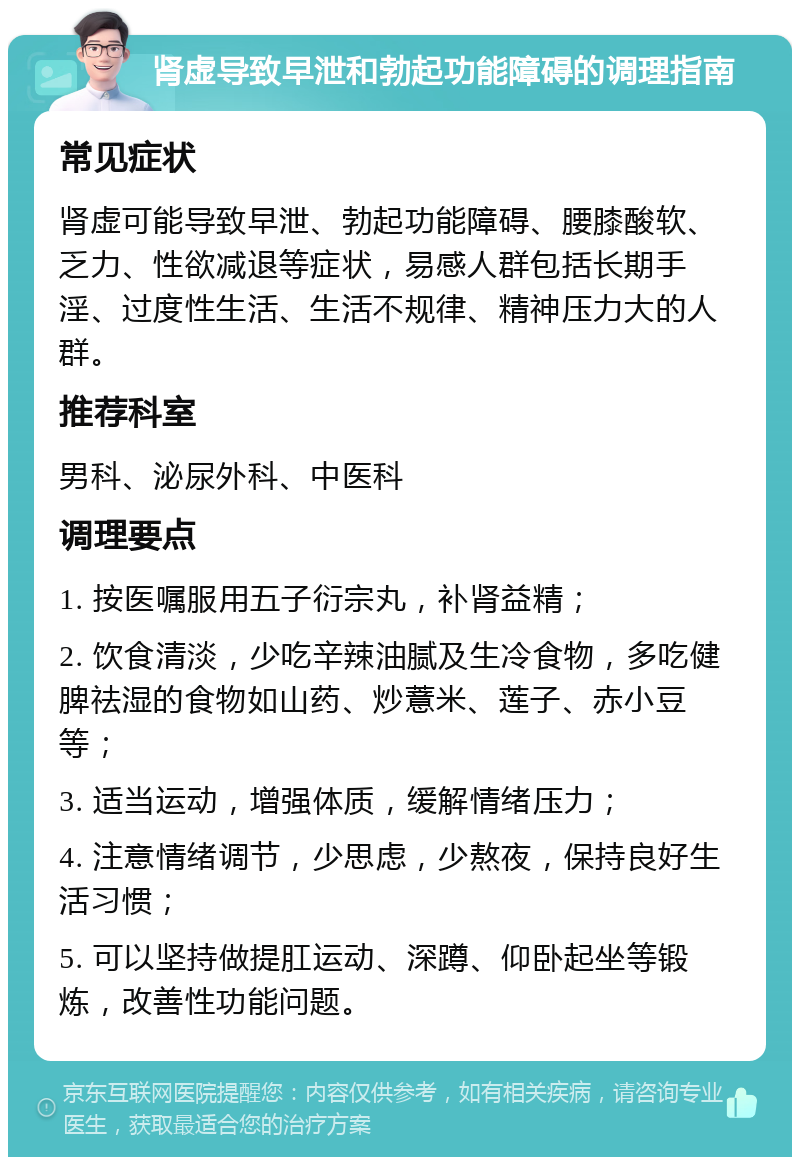 肾虚导致早泄和勃起功能障碍的调理指南 常见症状 肾虚可能导致早泄、勃起功能障碍、腰膝酸软、乏力、性欲减退等症状，易感人群包括长期手淫、过度性生活、生活不规律、精神压力大的人群。 推荐科室 男科、泌尿外科、中医科 调理要点 1. 按医嘱服用五子衍宗丸，补肾益精； 2. 饮食清淡，少吃辛辣油腻及生冷食物，多吃健脾祛湿的食物如山药、炒薏米、莲子、赤小豆等； 3. 适当运动，增强体质，缓解情绪压力； 4. 注意情绪调节，少思虑，少熬夜，保持良好生活习惯； 5. 可以坚持做提肛运动、深蹲、仰卧起坐等锻炼，改善性功能问题。