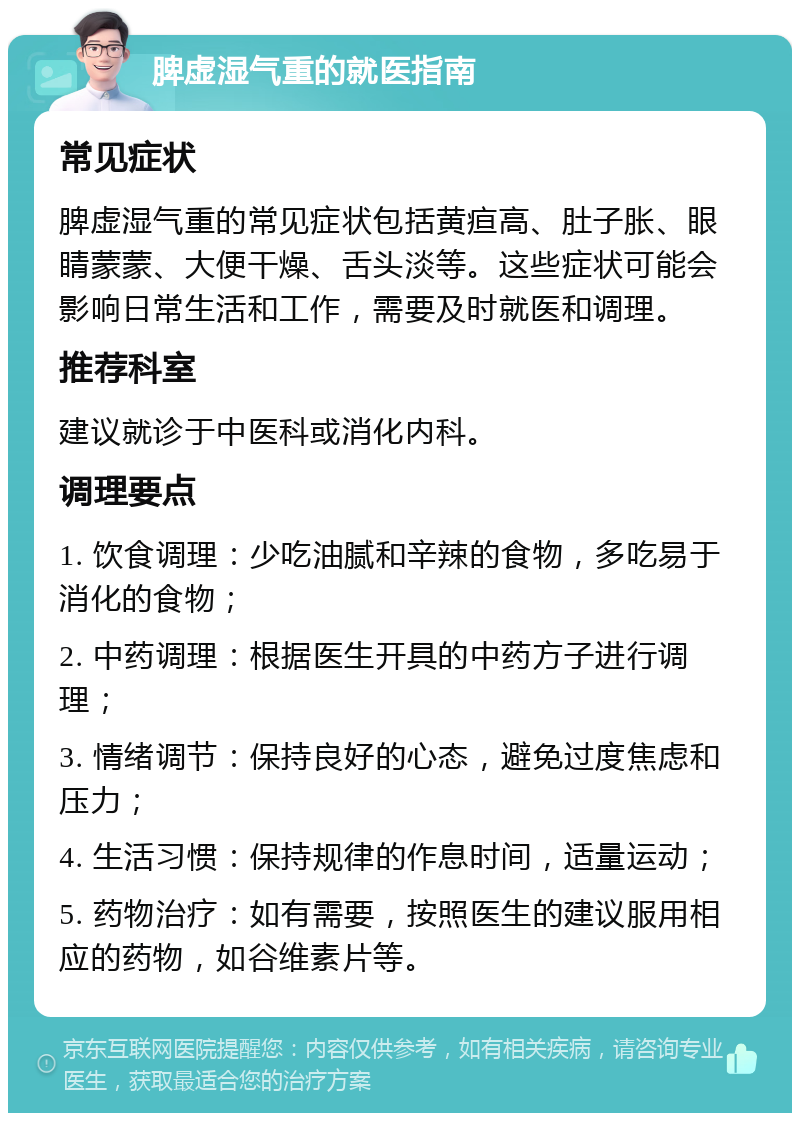 脾虚湿气重的就医指南 常见症状 脾虚湿气重的常见症状包括黄疸高、肚子胀、眼睛蒙蒙、大便干燥、舌头淡等。这些症状可能会影响日常生活和工作，需要及时就医和调理。 推荐科室 建议就诊于中医科或消化内科。 调理要点 1. 饮食调理：少吃油腻和辛辣的食物，多吃易于消化的食物； 2. 中药调理：根据医生开具的中药方子进行调理； 3. 情绪调节：保持良好的心态，避免过度焦虑和压力； 4. 生活习惯：保持规律的作息时间，适量运动； 5. 药物治疗：如有需要，按照医生的建议服用相应的药物，如谷维素片等。