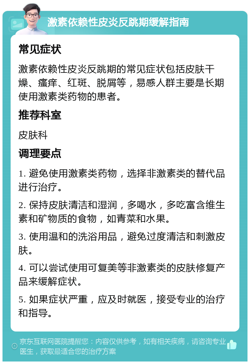 激素依赖性皮炎反跳期缓解指南 常见症状 激素依赖性皮炎反跳期的常见症状包括皮肤干燥、瘙痒、红斑、脱屑等，易感人群主要是长期使用激素类药物的患者。 推荐科室 皮肤科 调理要点 1. 避免使用激素类药物，选择非激素类的替代品进行治疗。 2. 保持皮肤清洁和湿润，多喝水，多吃富含维生素和矿物质的食物，如青菜和水果。 3. 使用温和的洗浴用品，避免过度清洁和刺激皮肤。 4. 可以尝试使用可复美等非激素类的皮肤修复产品来缓解症状。 5. 如果症状严重，应及时就医，接受专业的治疗和指导。