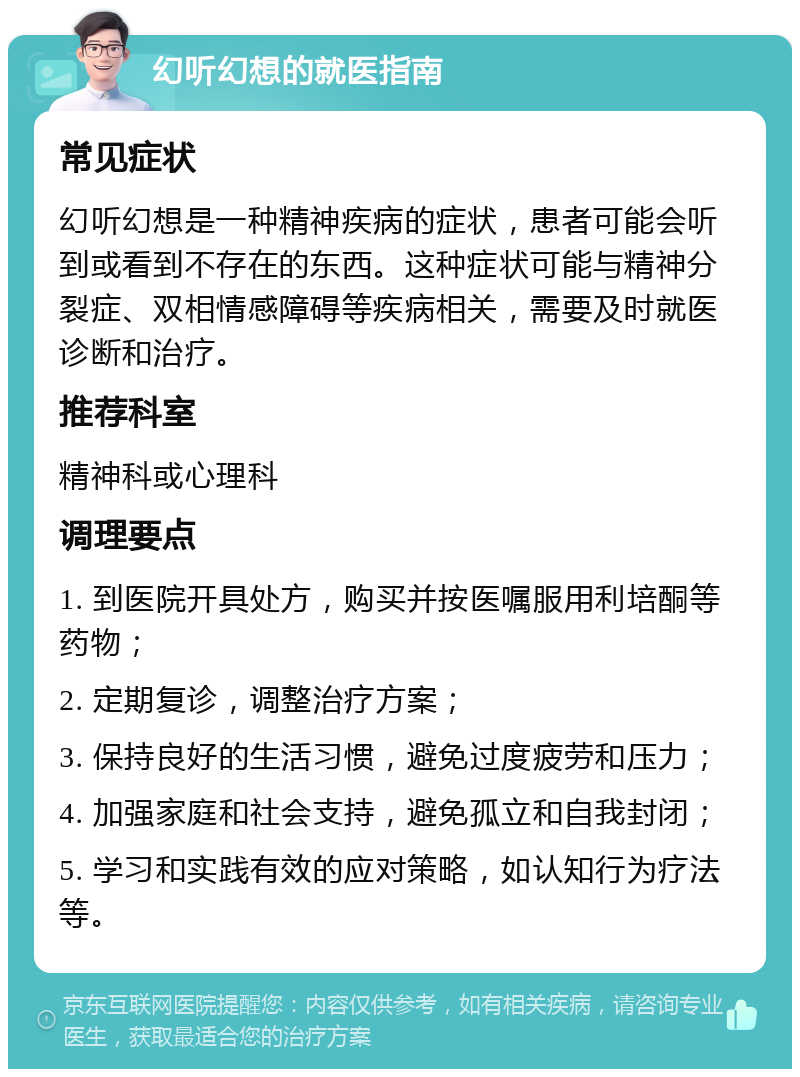 幻听幻想的就医指南 常见症状 幻听幻想是一种精神疾病的症状，患者可能会听到或看到不存在的东西。这种症状可能与精神分裂症、双相情感障碍等疾病相关，需要及时就医诊断和治疗。 推荐科室 精神科或心理科 调理要点 1. 到医院开具处方，购买并按医嘱服用利培酮等药物； 2. 定期复诊，调整治疗方案； 3. 保持良好的生活习惯，避免过度疲劳和压力； 4. 加强家庭和社会支持，避免孤立和自我封闭； 5. 学习和实践有效的应对策略，如认知行为疗法等。