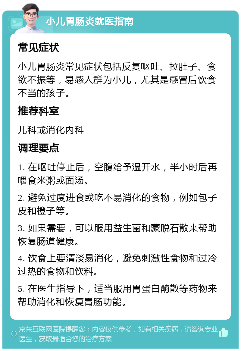 小儿胃肠炎就医指南 常见症状 小儿胃肠炎常见症状包括反复呕吐、拉肚子、食欲不振等，易感人群为小儿，尤其是感冒后饮食不当的孩子。 推荐科室 儿科或消化内科 调理要点 1. 在呕吐停止后，空腹给予温开水，半小时后再喂食米粥或面汤。 2. 避免过度进食或吃不易消化的食物，例如包子皮和橙子等。 3. 如果需要，可以服用益生菌和蒙脱石散来帮助恢复肠道健康。 4. 饮食上要清淡易消化，避免刺激性食物和过冷过热的食物和饮料。 5. 在医生指导下，适当服用胃蛋白酶散等药物来帮助消化和恢复胃肠功能。