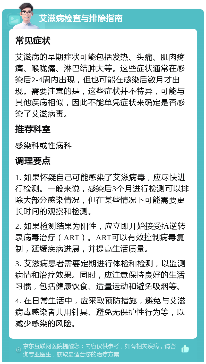 艾滋病检查与排除指南 常见症状 艾滋病的早期症状可能包括发热、头痛、肌肉疼痛、喉咙痛、淋巴结肿大等。这些症状通常在感染后2-4周内出现，但也可能在感染后数月才出现。需要注意的是，这些症状并不特异，可能与其他疾病相似，因此不能单凭症状来确定是否感染了艾滋病毒。 推荐科室 感染科或性病科 调理要点 1. 如果怀疑自己可能感染了艾滋病毒，应尽快进行检测。一般来说，感染后3个月进行检测可以排除大部分感染情况，但在某些情况下可能需要更长时间的观察和检测。 2. 如果检测结果为阳性，应立即开始接受抗逆转录病毒治疗（ART）。ART可以有效控制病毒复制，延缓疾病进展，并提高生活质量。 3. 艾滋病患者需要定期进行体检和检测，以监测病情和治疗效果。同时，应注意保持良好的生活习惯，包括健康饮食、适量运动和避免吸烟等。 4. 在日常生活中，应采取预防措施，避免与艾滋病毒感染者共用针具、避免无保护性行为等，以减少感染的风险。