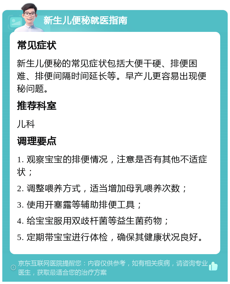 新生儿便秘就医指南 常见症状 新生儿便秘的常见症状包括大便干硬、排便困难、排便间隔时间延长等。早产儿更容易出现便秘问题。 推荐科室 儿科 调理要点 1. 观察宝宝的排便情况，注意是否有其他不适症状； 2. 调整喂养方式，适当增加母乳喂养次数； 3. 使用开塞露等辅助排便工具； 4. 给宝宝服用双歧杆菌等益生菌药物； 5. 定期带宝宝进行体检，确保其健康状况良好。