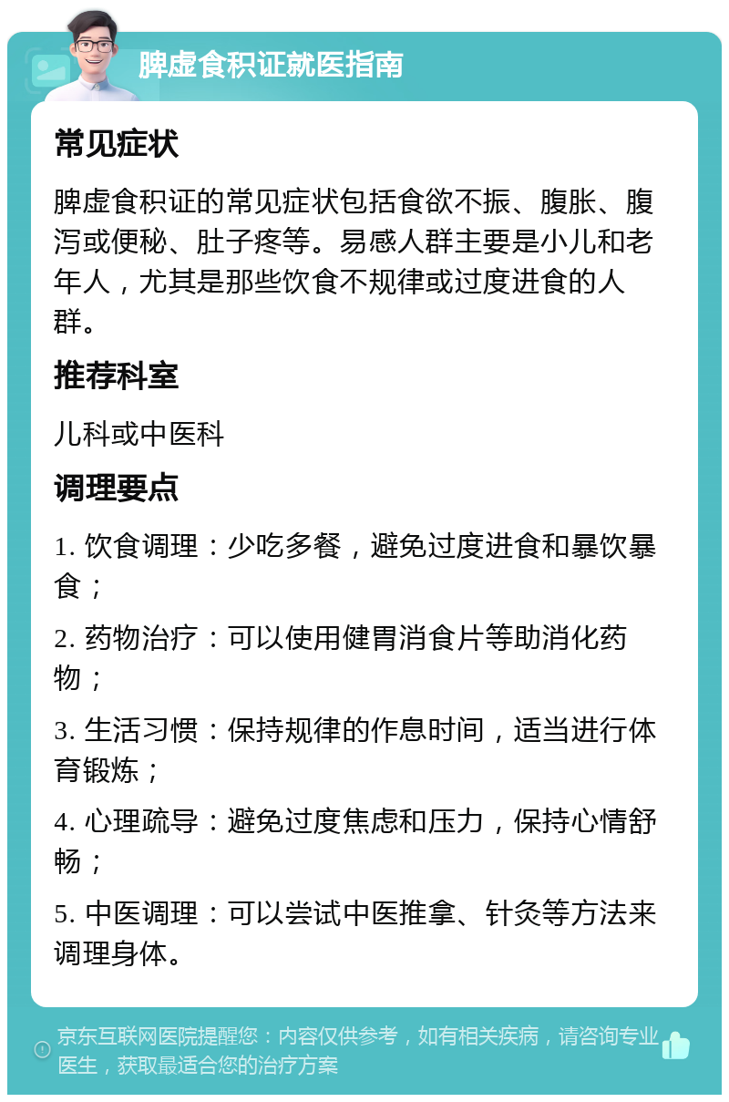 脾虚食积证就医指南 常见症状 脾虚食积证的常见症状包括食欲不振、腹胀、腹泻或便秘、肚子疼等。易感人群主要是小儿和老年人，尤其是那些饮食不规律或过度进食的人群。 推荐科室 儿科或中医科 调理要点 1. 饮食调理：少吃多餐，避免过度进食和暴饮暴食； 2. 药物治疗：可以使用健胃消食片等助消化药物； 3. 生活习惯：保持规律的作息时间，适当进行体育锻炼； 4. 心理疏导：避免过度焦虑和压力，保持心情舒畅； 5. 中医调理：可以尝试中医推拿、针灸等方法来调理身体。