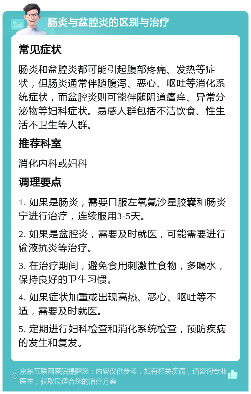 肠炎与盆腔炎的区别与治疗 常见症状 肠炎和盆腔炎都可能引起腹部疼痛、发热等症状，但肠炎通常伴随腹泻、恶心、呕吐等消化系统症状，而盆腔炎则可能伴随阴道瘙痒、异常分泌物等妇科症状。易感人群包括不洁饮食、性生活不卫生等人群。 推荐科室 消化内科或妇科 调理要点 1. 如果是肠炎，需要口服左氧氟沙星胶囊和肠炎宁进行治疗，连续服用3-5天。 2. 如果是盆腔炎，需要及时就医，可能需要进行输液抗炎等治疗。 3. 在治疗期间，避免食用刺激性食物，多喝水，保持良好的卫生习惯。 4. 如果症状加重或出现高热、恶心、呕吐等不适，需要及时就医。 5. 定期进行妇科检查和消化系统检查，预防疾病的发生和复发。