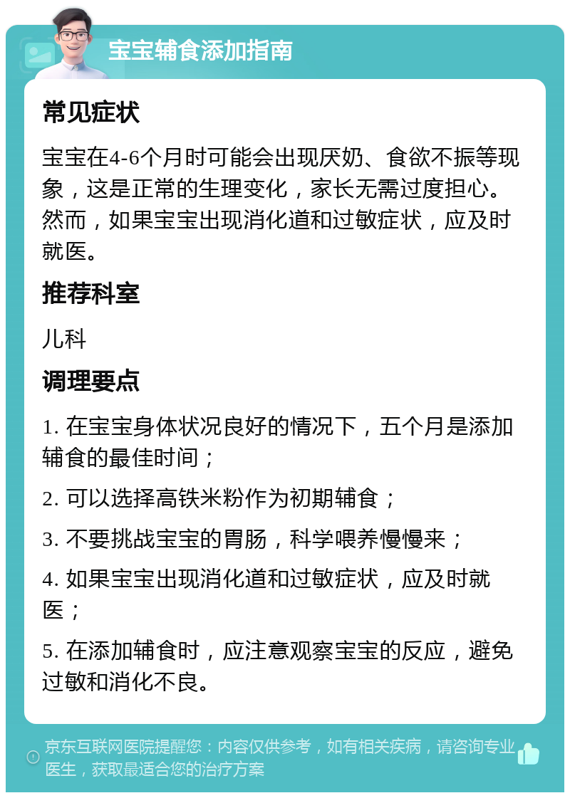 宝宝辅食添加指南 常见症状 宝宝在4-6个月时可能会出现厌奶、食欲不振等现象，这是正常的生理变化，家长无需过度担心。然而，如果宝宝出现消化道和过敏症状，应及时就医。 推荐科室 儿科 调理要点 1. 在宝宝身体状况良好的情况下，五个月是添加辅食的最佳时间； 2. 可以选择高铁米粉作为初期辅食； 3. 不要挑战宝宝的胃肠，科学喂养慢慢来； 4. 如果宝宝出现消化道和过敏症状，应及时就医； 5. 在添加辅食时，应注意观察宝宝的反应，避免过敏和消化不良。