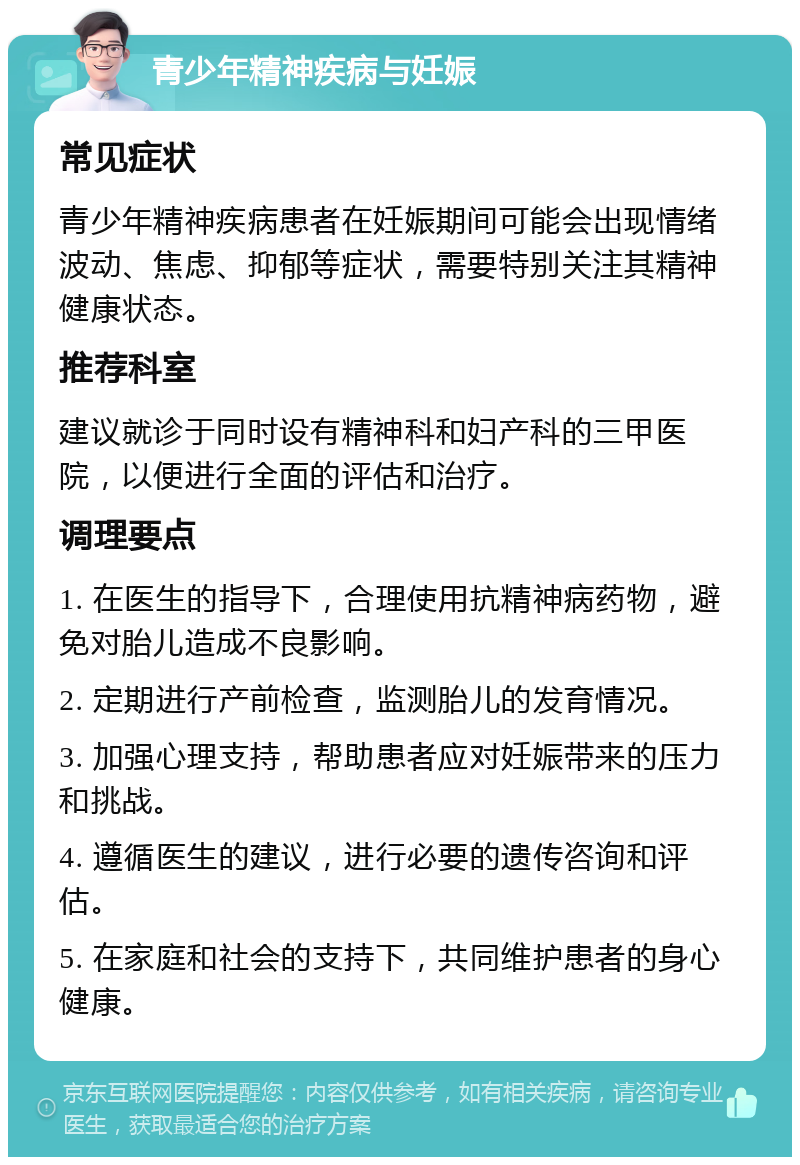 青少年精神疾病与妊娠 常见症状 青少年精神疾病患者在妊娠期间可能会出现情绪波动、焦虑、抑郁等症状，需要特别关注其精神健康状态。 推荐科室 建议就诊于同时设有精神科和妇产科的三甲医院，以便进行全面的评估和治疗。 调理要点 1. 在医生的指导下，合理使用抗精神病药物，避免对胎儿造成不良影响。 2. 定期进行产前检查，监测胎儿的发育情况。 3. 加强心理支持，帮助患者应对妊娠带来的压力和挑战。 4. 遵循医生的建议，进行必要的遗传咨询和评估。 5. 在家庭和社会的支持下，共同维护患者的身心健康。