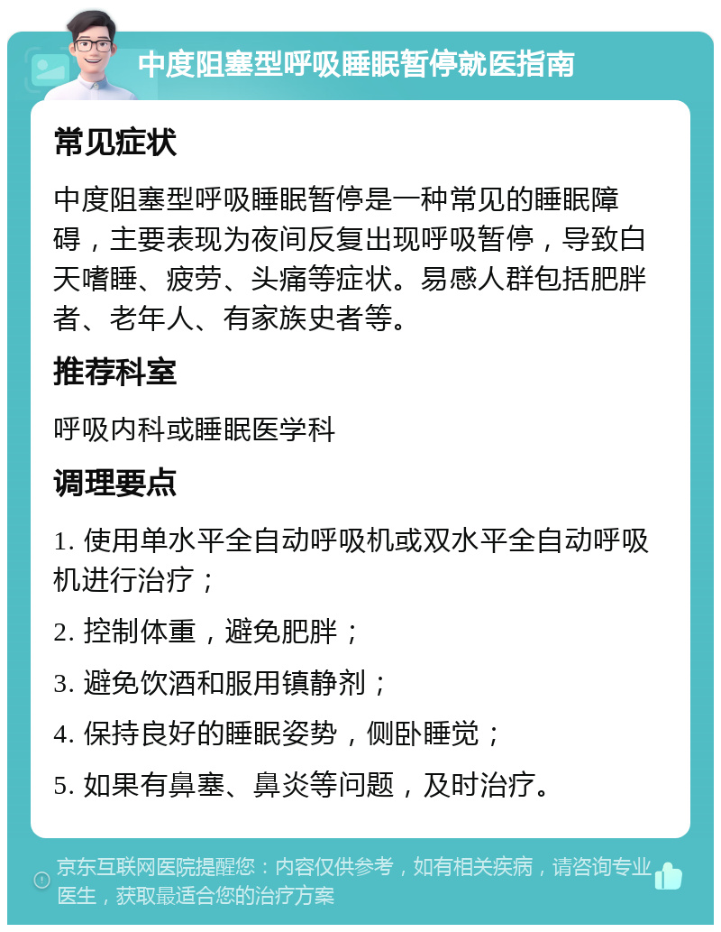 中度阻塞型呼吸睡眠暂停就医指南 常见症状 中度阻塞型呼吸睡眠暂停是一种常见的睡眠障碍，主要表现为夜间反复出现呼吸暂停，导致白天嗜睡、疲劳、头痛等症状。易感人群包括肥胖者、老年人、有家族史者等。 推荐科室 呼吸内科或睡眠医学科 调理要点 1. 使用单水平全自动呼吸机或双水平全自动呼吸机进行治疗； 2. 控制体重，避免肥胖； 3. 避免饮酒和服用镇静剂； 4. 保持良好的睡眠姿势，侧卧睡觉； 5. 如果有鼻塞、鼻炎等问题，及时治疗。