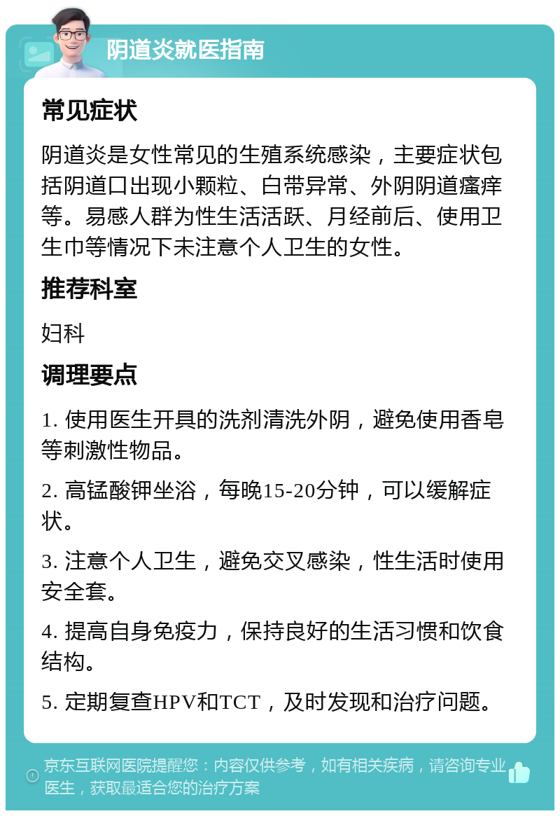 阴道炎就医指南 常见症状 阴道炎是女性常见的生殖系统感染，主要症状包括阴道口出现小颗粒、白带异常、外阴阴道瘙痒等。易感人群为性生活活跃、月经前后、使用卫生巾等情况下未注意个人卫生的女性。 推荐科室 妇科 调理要点 1. 使用医生开具的洗剂清洗外阴，避免使用香皂等刺激性物品。 2. 高锰酸钾坐浴，每晚15-20分钟，可以缓解症状。 3. 注意个人卫生，避免交叉感染，性生活时使用安全套。 4. 提高自身免疫力，保持良好的生活习惯和饮食结构。 5. 定期复查HPV和TCT，及时发现和治疗问题。