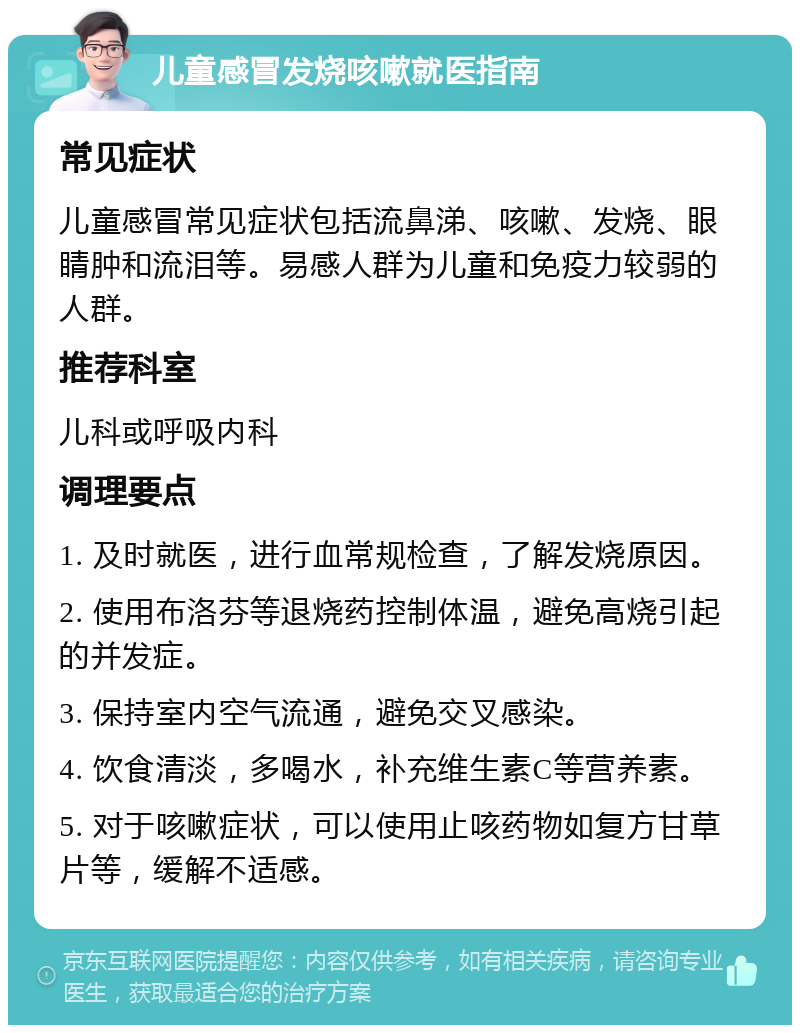 儿童感冒发烧咳嗽就医指南 常见症状 儿童感冒常见症状包括流鼻涕、咳嗽、发烧、眼睛肿和流泪等。易感人群为儿童和免疫力较弱的人群。 推荐科室 儿科或呼吸内科 调理要点 1. 及时就医，进行血常规检查，了解发烧原因。 2. 使用布洛芬等退烧药控制体温，避免高烧引起的并发症。 3. 保持室内空气流通，避免交叉感染。 4. 饮食清淡，多喝水，补充维生素C等营养素。 5. 对于咳嗽症状，可以使用止咳药物如复方甘草片等，缓解不适感。