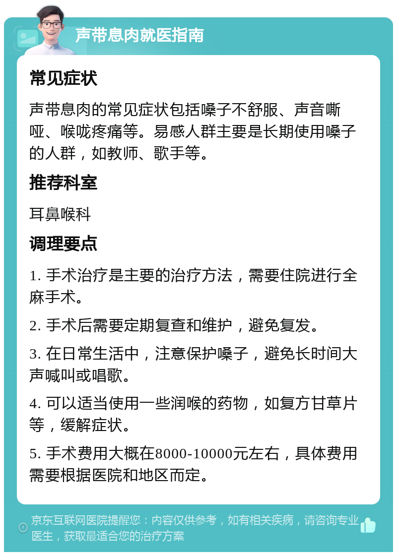 声带息肉就医指南 常见症状 声带息肉的常见症状包括嗓子不舒服、声音嘶哑、喉咙疼痛等。易感人群主要是长期使用嗓子的人群，如教师、歌手等。 推荐科室 耳鼻喉科 调理要点 1. 手术治疗是主要的治疗方法，需要住院进行全麻手术。 2. 手术后需要定期复查和维护，避免复发。 3. 在日常生活中，注意保护嗓子，避免长时间大声喊叫或唱歌。 4. 可以适当使用一些润喉的药物，如复方甘草片等，缓解症状。 5. 手术费用大概在8000-10000元左右，具体费用需要根据医院和地区而定。