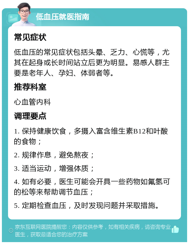 低血压就医指南 常见症状 低血压的常见症状包括头晕、乏力、心慌等，尤其在起身或长时间站立后更为明显。易感人群主要是老年人、孕妇、体弱者等。 推荐科室 心血管内科 调理要点 1. 保持健康饮食，多摄入富含维生素B12和叶酸的食物； 2. 规律作息，避免熬夜； 3. 适当运动，增强体质； 4. 如有必要，医生可能会开具一些药物如氟氢可的松等来帮助调节血压； 5. 定期检查血压，及时发现问题并采取措施。