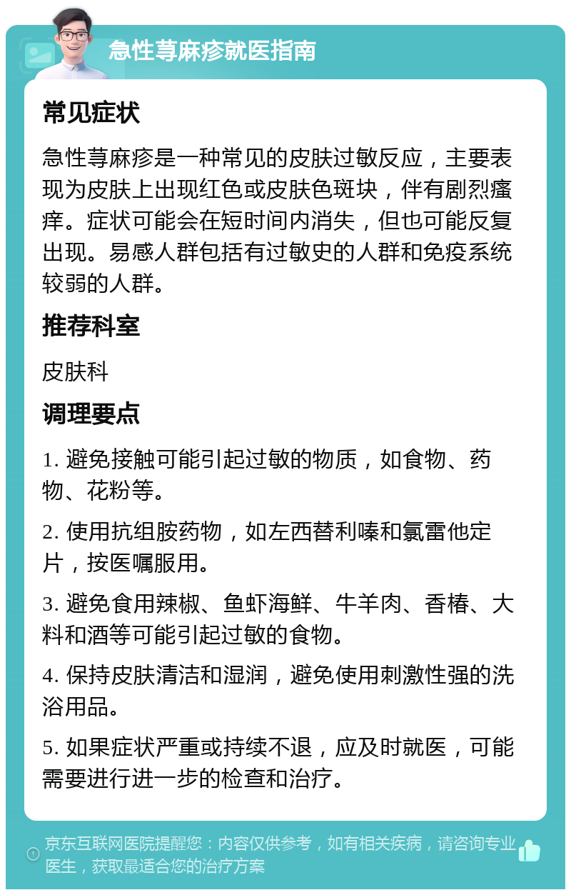 急性荨麻疹就医指南 常见症状 急性荨麻疹是一种常见的皮肤过敏反应，主要表现为皮肤上出现红色或皮肤色斑块，伴有剧烈瘙痒。症状可能会在短时间内消失，但也可能反复出现。易感人群包括有过敏史的人群和免疫系统较弱的人群。 推荐科室 皮肤科 调理要点 1. 避免接触可能引起过敏的物质，如食物、药物、花粉等。 2. 使用抗组胺药物，如左西替利嗪和氯雷他定片，按医嘱服用。 3. 避免食用辣椒、鱼虾海鲜、牛羊肉、香椿、大料和酒等可能引起过敏的食物。 4. 保持皮肤清洁和湿润，避免使用刺激性强的洗浴用品。 5. 如果症状严重或持续不退，应及时就医，可能需要进行进一步的检查和治疗。