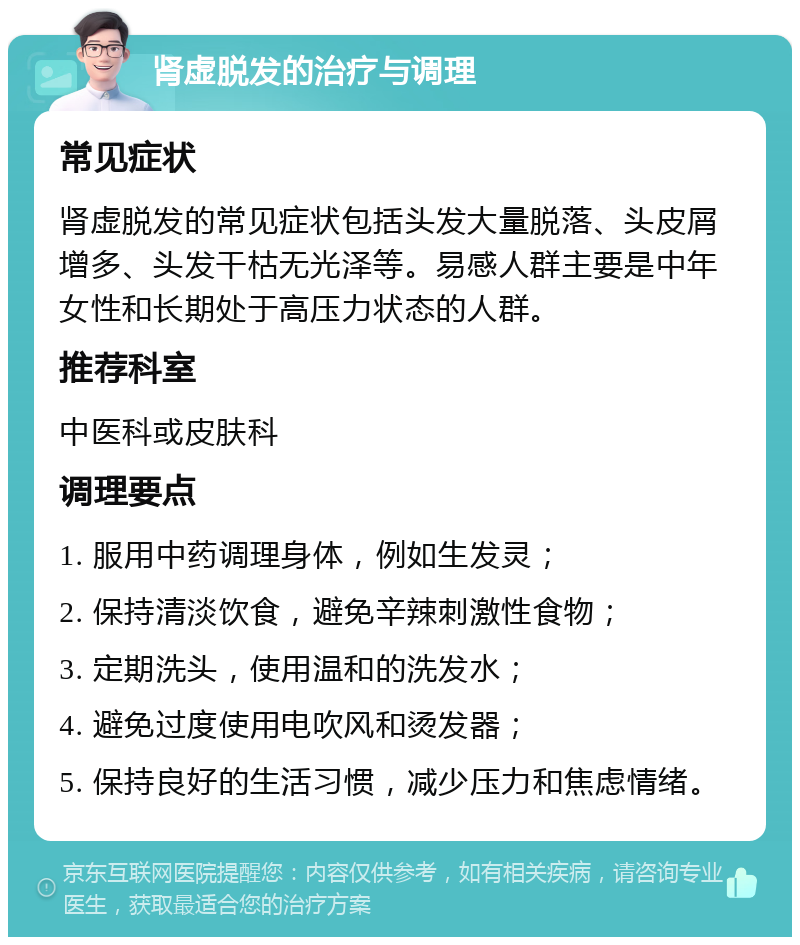 肾虚脱发的治疗与调理 常见症状 肾虚脱发的常见症状包括头发大量脱落、头皮屑增多、头发干枯无光泽等。易感人群主要是中年女性和长期处于高压力状态的人群。 推荐科室 中医科或皮肤科 调理要点 1. 服用中药调理身体，例如生发灵； 2. 保持清淡饮食，避免辛辣刺激性食物； 3. 定期洗头，使用温和的洗发水； 4. 避免过度使用电吹风和烫发器； 5. 保持良好的生活习惯，减少压力和焦虑情绪。