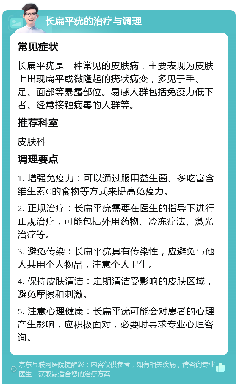 长扁平疣的治疗与调理 常见症状 长扁平疣是一种常见的皮肤病，主要表现为皮肤上出现扁平或微隆起的疣状病变，多见于手、足、面部等暴露部位。易感人群包括免疫力低下者、经常接触病毒的人群等。 推荐科室 皮肤科 调理要点 1. 增强免疫力：可以通过服用益生菌、多吃富含维生素C的食物等方式来提高免疫力。 2. 正规治疗：长扁平疣需要在医生的指导下进行正规治疗，可能包括外用药物、冷冻疗法、激光治疗等。 3. 避免传染：长扁平疣具有传染性，应避免与他人共用个人物品，注意个人卫生。 4. 保持皮肤清洁：定期清洁受影响的皮肤区域，避免摩擦和刺激。 5. 注意心理健康：长扁平疣可能会对患者的心理产生影响，应积极面对，必要时寻求专业心理咨询。