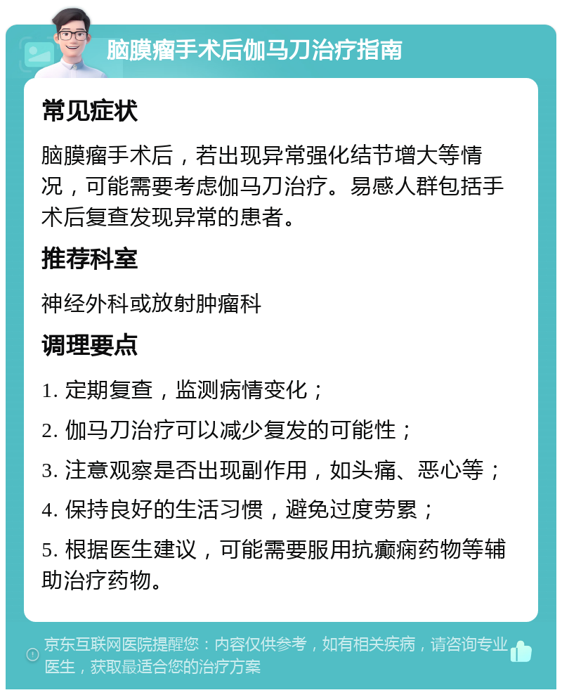 脑膜瘤手术后伽马刀治疗指南 常见症状 脑膜瘤手术后，若出现异常强化结节增大等情况，可能需要考虑伽马刀治疗。易感人群包括手术后复查发现异常的患者。 推荐科室 神经外科或放射肿瘤科 调理要点 1. 定期复查，监测病情变化； 2. 伽马刀治疗可以减少复发的可能性； 3. 注意观察是否出现副作用，如头痛、恶心等； 4. 保持良好的生活习惯，避免过度劳累； 5. 根据医生建议，可能需要服用抗癫痫药物等辅助治疗药物。