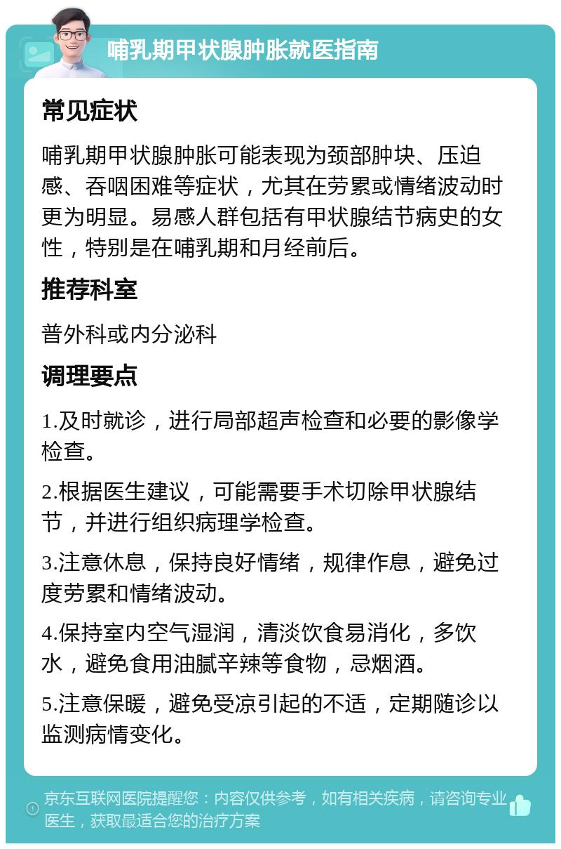 哺乳期甲状腺肿胀就医指南 常见症状 哺乳期甲状腺肿胀可能表现为颈部肿块、压迫感、吞咽困难等症状，尤其在劳累或情绪波动时更为明显。易感人群包括有甲状腺结节病史的女性，特别是在哺乳期和月经前后。 推荐科室 普外科或内分泌科 调理要点 1.及时就诊，进行局部超声检查和必要的影像学检查。 2.根据医生建议，可能需要手术切除甲状腺结节，并进行组织病理学检查。 3.注意休息，保持良好情绪，规律作息，避免过度劳累和情绪波动。 4.保持室内空气湿润，清淡饮食易消化，多饮水，避免食用油腻辛辣等食物，忌烟酒。 5.注意保暖，避免受凉引起的不适，定期随诊以监测病情变化。