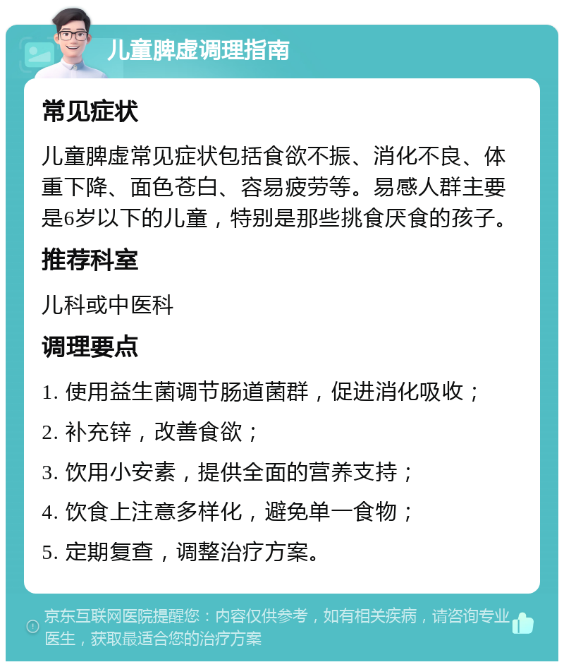 儿童脾虚调理指南 常见症状 儿童脾虚常见症状包括食欲不振、消化不良、体重下降、面色苍白、容易疲劳等。易感人群主要是6岁以下的儿童，特别是那些挑食厌食的孩子。 推荐科室 儿科或中医科 调理要点 1. 使用益生菌调节肠道菌群，促进消化吸收； 2. 补充锌，改善食欲； 3. 饮用小安素，提供全面的营养支持； 4. 饮食上注意多样化，避免单一食物； 5. 定期复查，调整治疗方案。